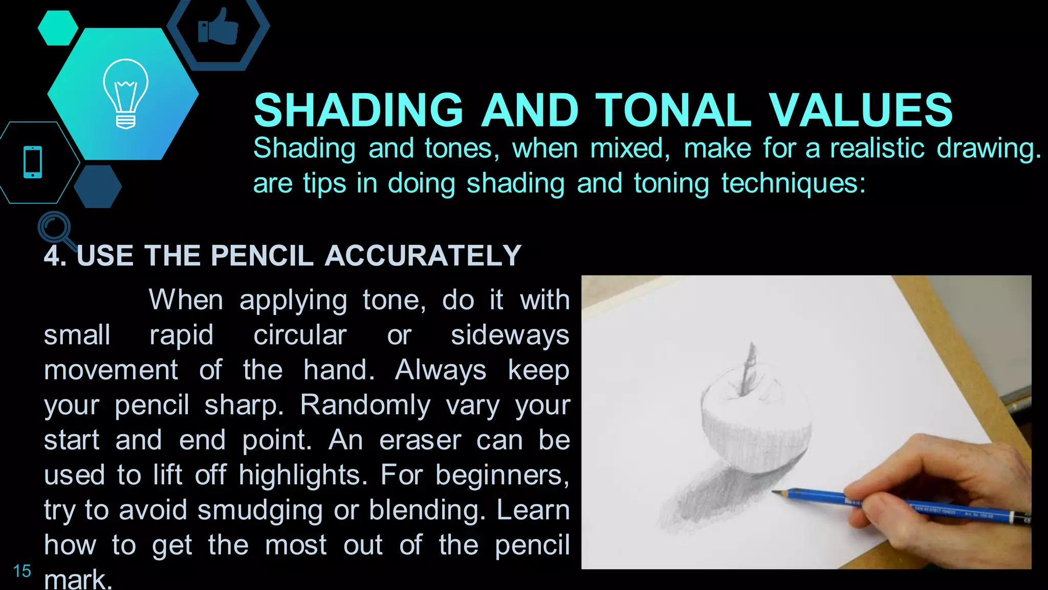 SHADING AND TONAL VALUES
15
Shading and tones, when mixed, make for a realistic drawing.
are tips in doing shading and toning techniques:
4. USE THE PENCIL ACCURATELY
When applying tone, do it with
small rapid circular or sideways
movement of the hand. Always keep
your pencil sharp. Randomly vary your
start and end point. An eraser can be
used to lift off highlights. For beginners,
try to avoid smudging or blending. Learn
how to get the most out of the pencil
mark.
 