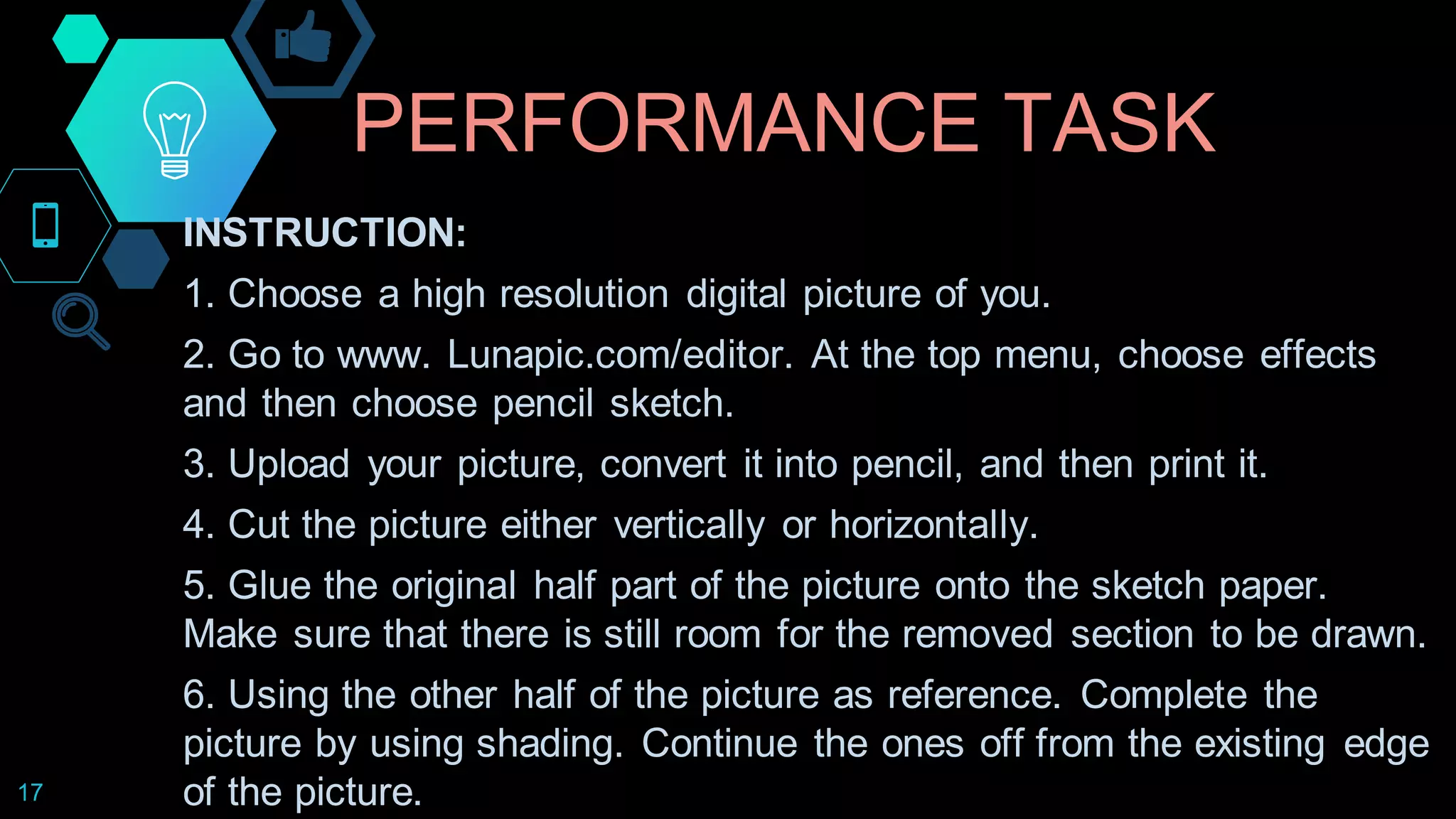 PERFORMANCE TASK
17
INSTRUCTION:
1. Choose a high resolution digital picture of you.
2. Go to www. Lunapic.com/editor. At the top menu, choose effects
and then choose pencil sketch.
3. Upload your picture, convert it into pencil, and then print it.
4. Cut the picture either vertically or horizontally.
5. Glue the original half part of the picture onto the sketch paper.
Make sure that there is still room for the removed section to be drawn.
6. Using the other half of the picture as reference. Complete the
picture by using shading. Continue the ones off from the existing edge
of the picture.
 