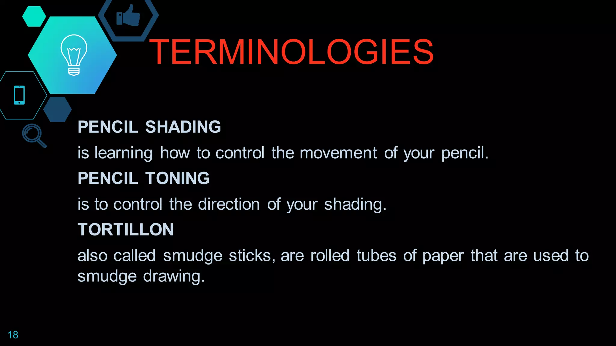 TERMINOLOGIES
18
PENCIL SHADING
is learning how to control the movement of your pencil.
PENCIL TONING
is to control the direction of your shading.
TORTILLON
also called smudge sticks, are rolled tubes of paper that are used to
smudge drawing.
 
