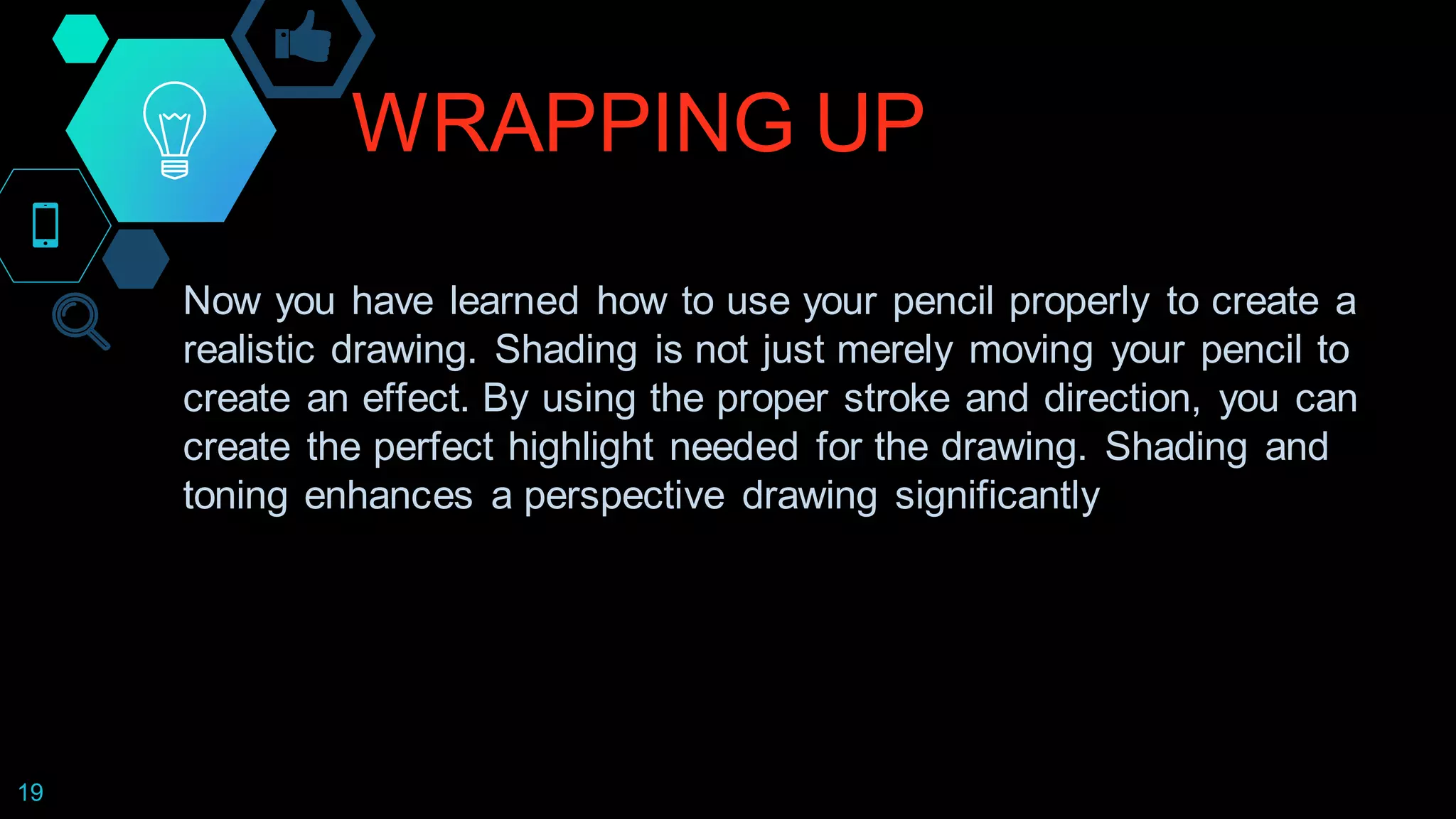 WRAPPING UP
19
Now you have learned how to use your pencil properly to create a
realistic drawing. Shading is not just merely moving your pencil to
create an effect. By using the proper stroke and direction, you can
create the perfect highlight needed for the drawing. Shading and
toning enhances a perspective drawing significantly
 
