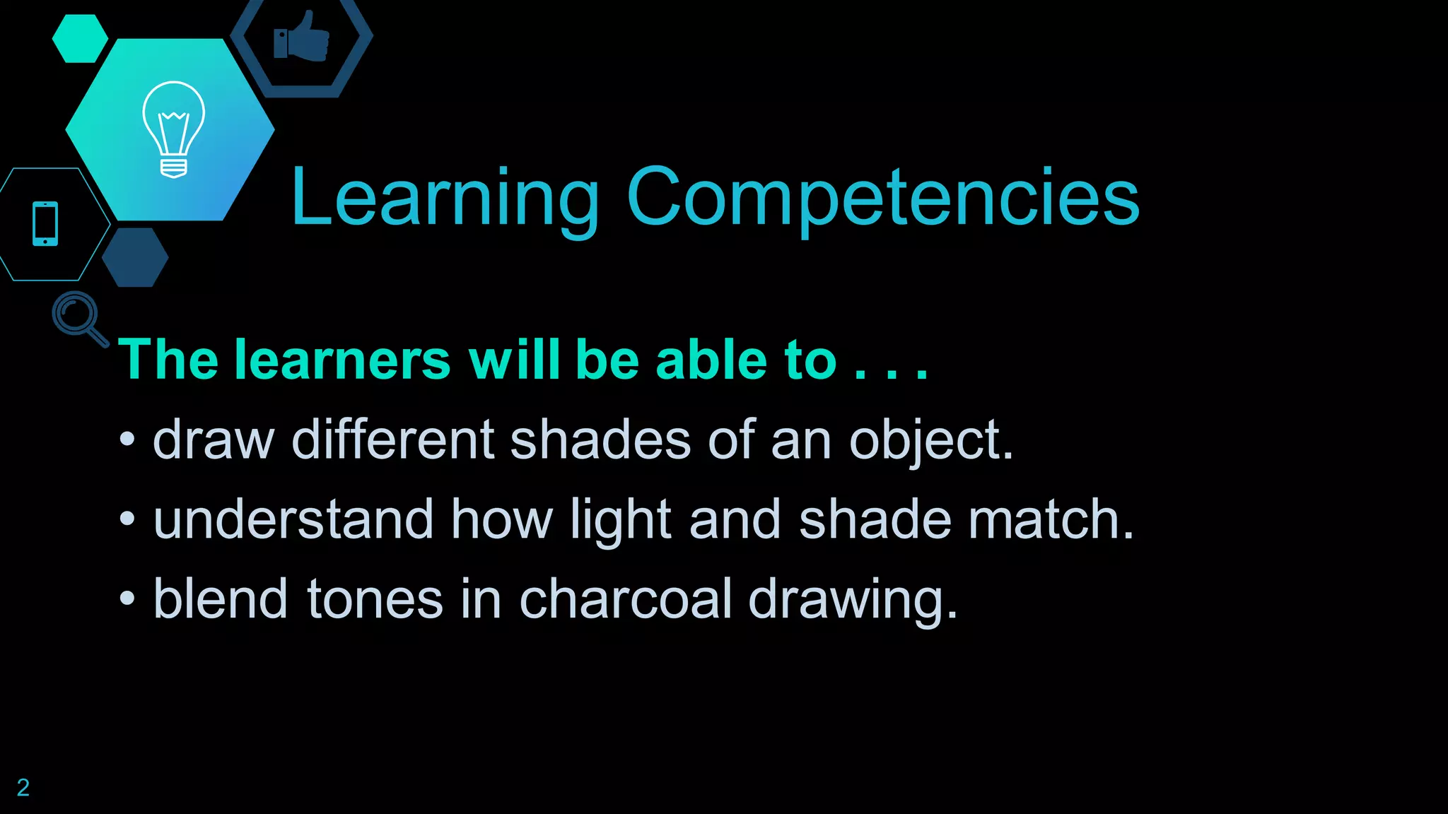 Learning Competencies
The learners will be able to . . .
• draw different shades of an object.
• understand how light and shade match.
• blend tones in charcoal drawing.
2
 