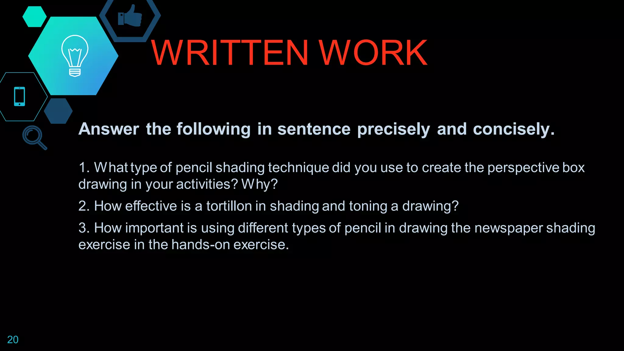 WRITTEN WORK
20
Answer the following in sentence precisely and concisely.
1. What type of pencil shading technique did you use to create the perspective box
drawing in your activities? Why?
2. How effective is a tortillon in shading and toning a drawing?
3. How important is using different types of pencil in drawing the newspaper shading
exercise in the hands-on exercise.
 