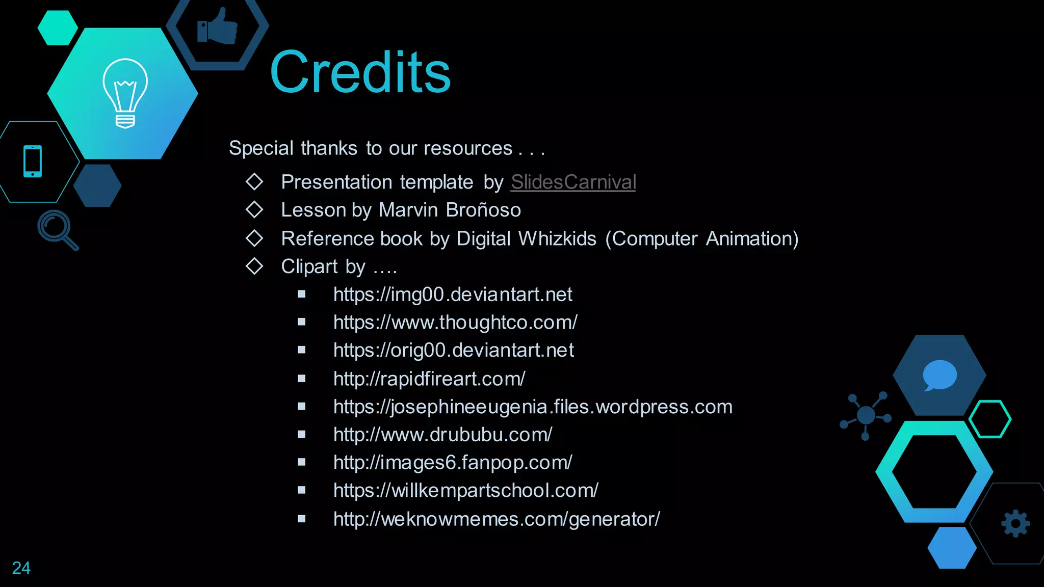 Credits
Special thanks to our resources . . .
◇ Presentation template by SlidesCarnival
◇ Lesson by Marvin Broñoso
◇ Reference book by Digital Whizkids (Computer Animation)
◇ Clipart by ….
￭ https://img00.deviantart.net
￭ https://www.thoughtco.com/
￭ https://orig00.deviantart.net
￭ http://rapidfireart.com/
￭ https://josephineeugenia.files.wordpress.com
￭ http://www.drububu.com/
￭ http://images6.fanpop.com/
￭ https://willkempartschool.com/
￭ http://weknowmemes.com/generator/
24
 