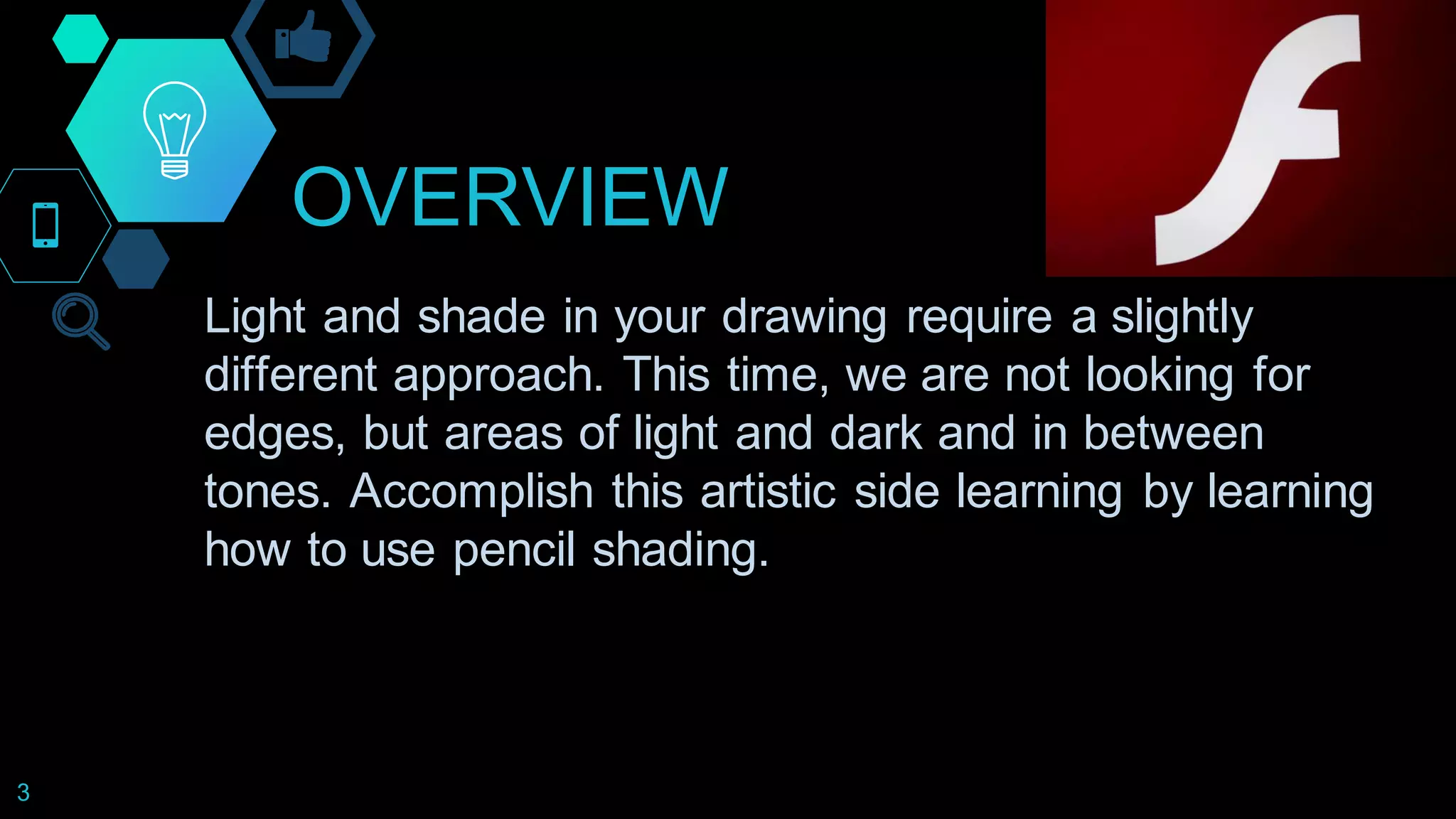 OVERVIEW
3
Light and shade in your drawing require a slightly
different approach. This time, we are not looking for
edges, but areas of light and dark and in between
tones. Accomplish this artistic side learning by learning
how to use pencil shading.
 