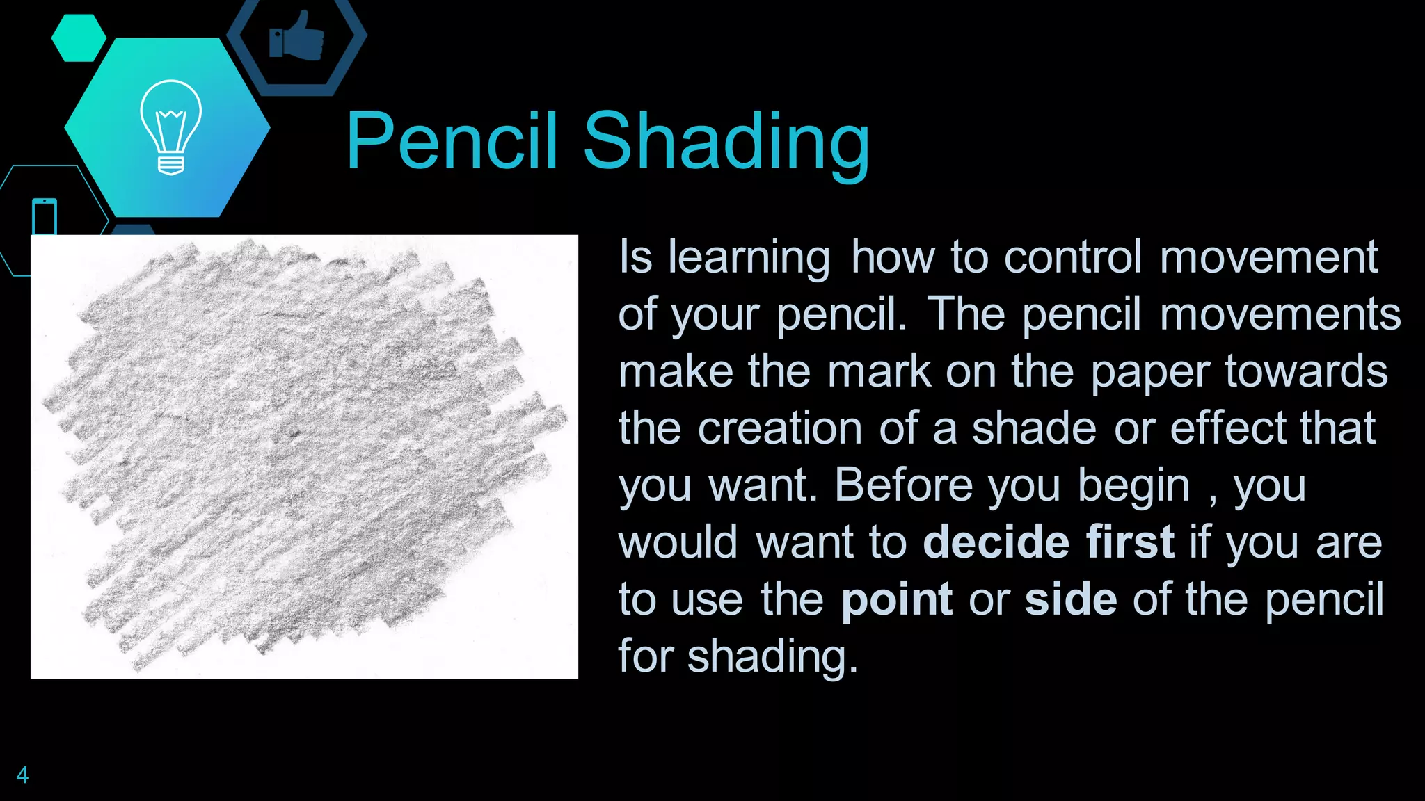 Pencil Shading
4
Is learning how to control movement
of your pencil. The pencil movements
make the mark on the paper towards
the creation of a shade or effect that
you want. Before you begin , you
would want to decide first if you are
to use the point or side of the pencil
for shading.
 