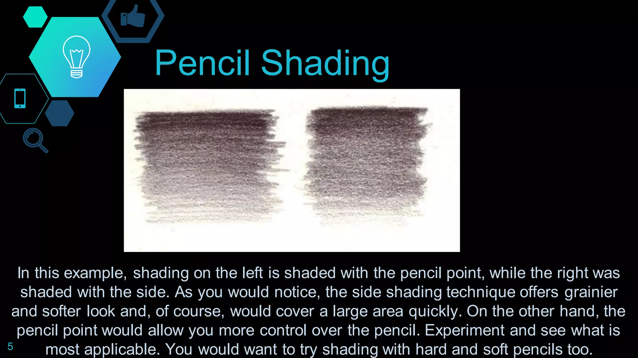 Pencil Shading
5
In this example, shading on the left is shaded with the pencil point, while the right was
shaded with the side. As you would notice, the side shading technique offers grainier
and softer look and, of course, would cover a large area quickly. On the other hand, the
pencil point would allow you more control over the pencil. Experiment and see what is
most applicable. You would want to try shading with hard and soft pencils too.
 