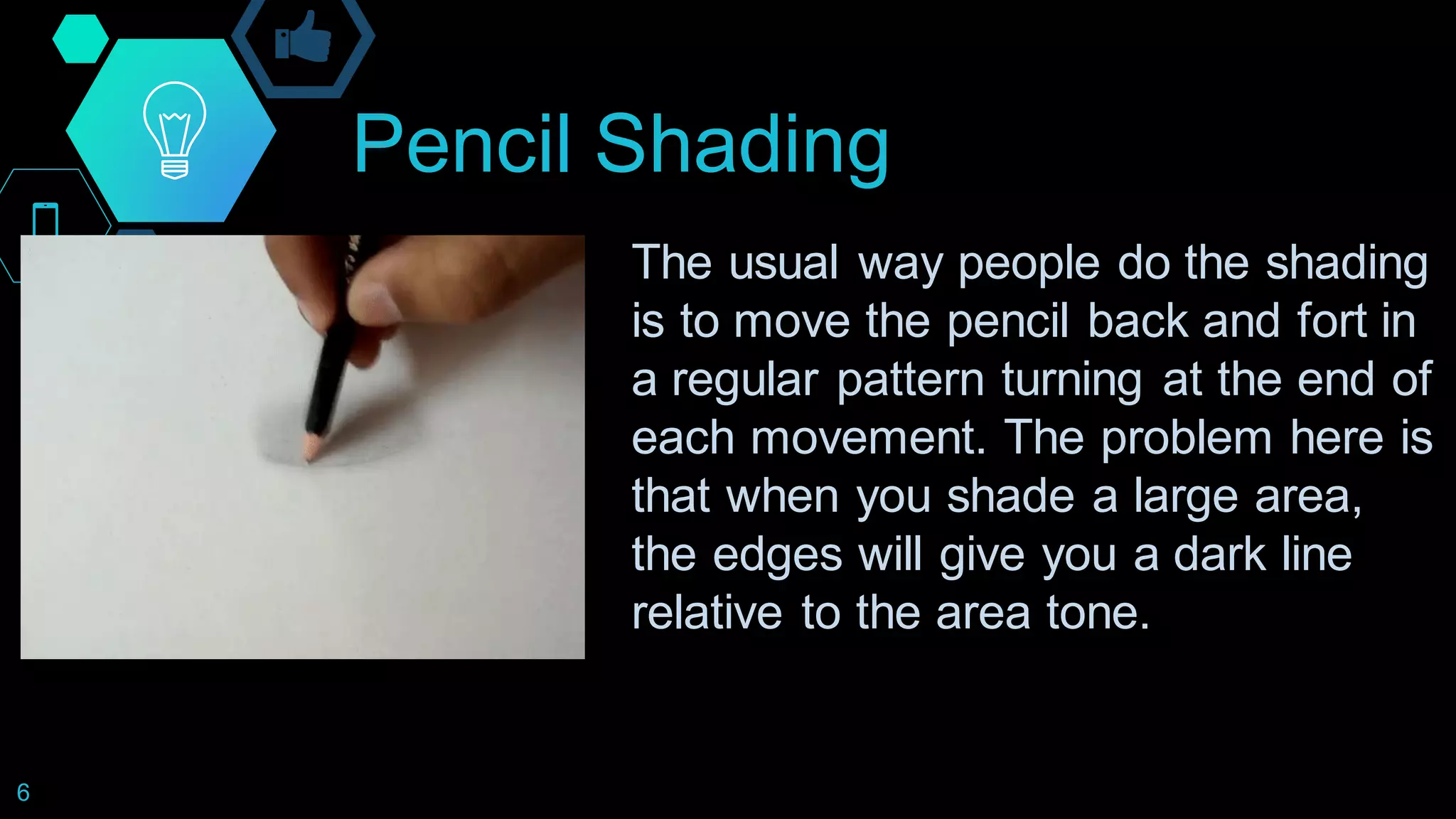 Pencil Shading
6
The usual way people do the shading
is to move the pencil back and fort in
a regular pattern turning at the end of
each movement. The problem here is
that when you shade a large area,
the edges will give you a dark line
relative to the area tone.
 