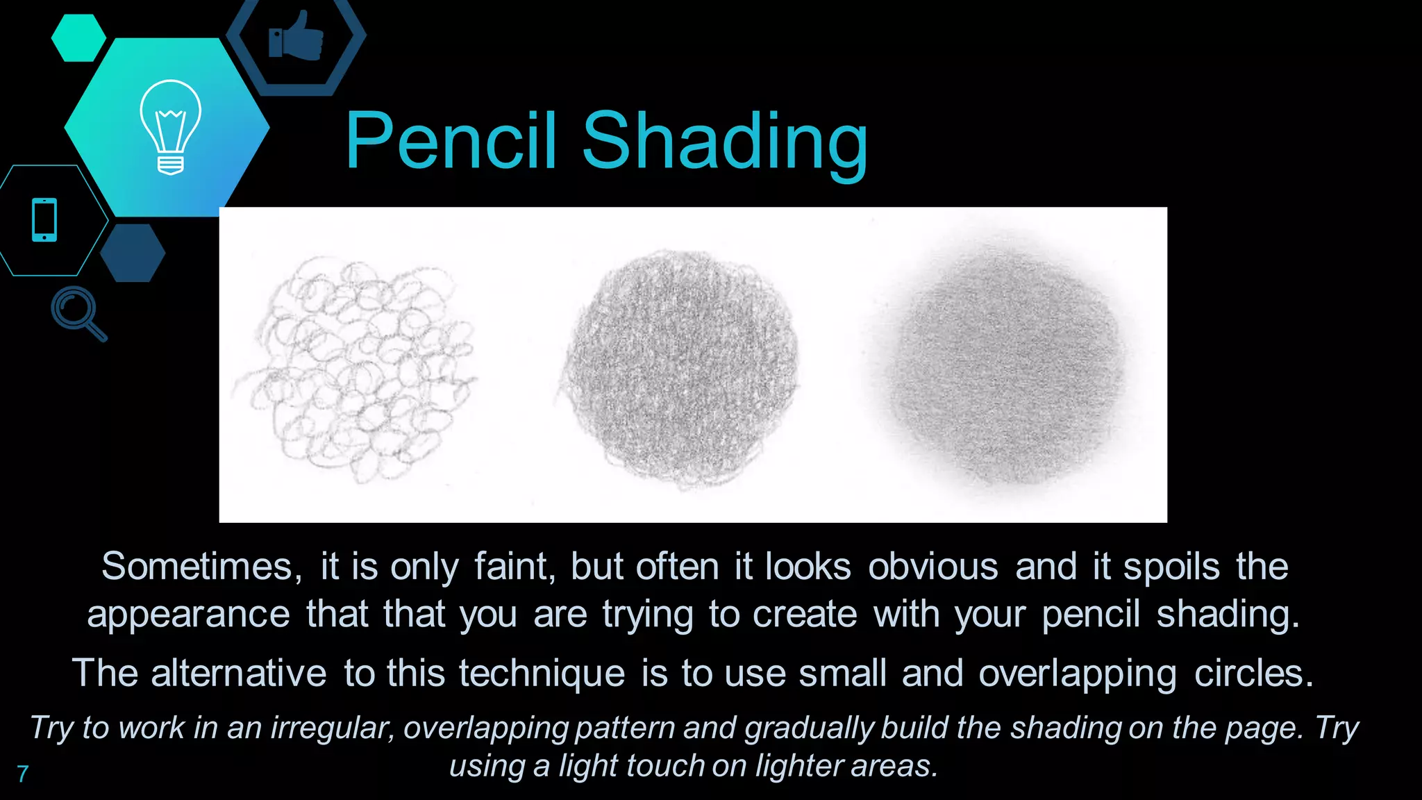 Pencil Shading
7
Sometimes, it is only faint, but often it looks obvious and it spoils the
appearance that that you are trying to create with your pencil shading.
The alternative to this technique is to use small and overlapping circles.
Try to work in an irregular, overlapping pattern and gradually build the shading on the page. Try
using a light touch on lighter areas.
 