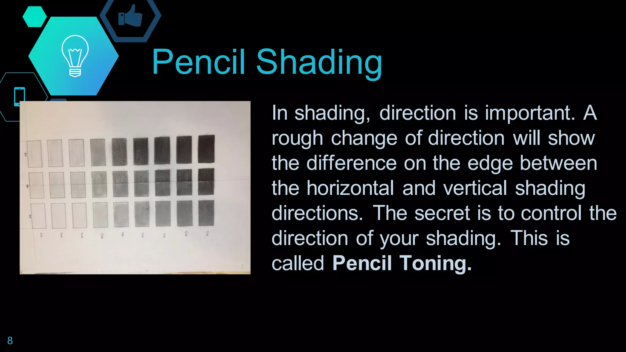 Pencil Shading
8
In shading, direction is important. A
rough change of direction will show
the difference on the edge between
the horizontal and vertical shading
directions. The secret is to control the
direction of your shading. This is
called Pencil Toning.
 