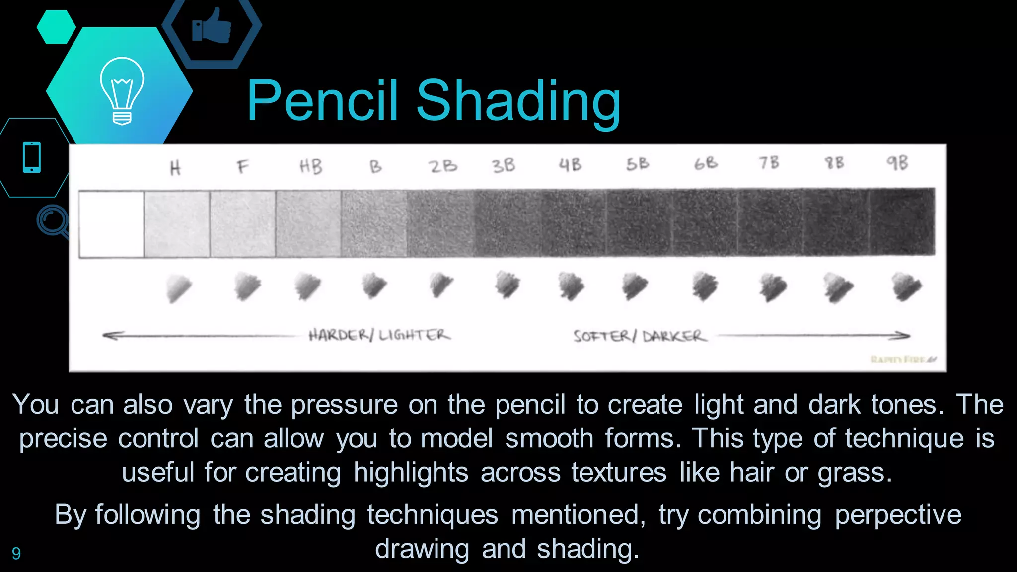 Pencil Shading
9
You can also vary the pressure on the pencil to create light and dark tones. The
precise control can allow you to model smooth forms. This type of technique is
useful for creating highlights across textures like hair or grass.
By following the shading techniques mentioned, try combining perpective
drawing and shading.
 