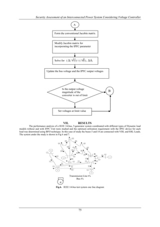 Security Assessment of an Interconnected Power System Considering Voltage Controller

                                                       A


                                  Form the conventional Jacobin matrix


                                  Modify Jacobin matrix for
                                  incorporating the IPFC parameter




                                  Solve for (  | V | ) / ( | V | ),    δi


                          Update the bus voltage and the IPFC output voltages




                                           Is the output voltage
                                           magnitude of the                            B
                                           converter is out of limit




                                      Set voltages at limit value



                                            VII.           RESULTS
         The performance analysis of a IEEE 14-bus, 5-generator system coordinated with different types of Dynamic load
models without and with IFPC Unit were studied and the optimum utilization requirement with the IPFC device for each
load was determined using BFO technique. In this case of study the buses 5 and 14 are connected with VDL and ERL Loads.
The system under the study is shown in Fig 6 and 7.




                                                   Transmission Line #'s
                                                         Bus #'s
                                       #
                                       #
                                   Fig.6. IEEE 14-bus test system one line diagram




                                                            75
 