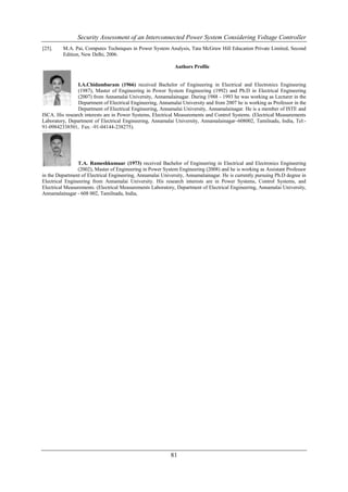 Security Assessment of an Interconnected Power System Considering Voltage Controller
[25].    M.A. Pai, Computes Techniques in Power System Analysis, Tata McGraw Hill Education Private Limited, Second
         Edition, New Delhi, 2006.

                                                             Authors Profile


                I.A.Chidambaram (1966) received Bachelor of Engineering in Electrical and Electronics Engineering
                (1987), Master of Engineering in Power System Engineering (1992) and Ph.D in Electrical Engineering
                (2007) from Annamalai University, Annamalainagar. During 1988 - 1993 he was working as Lecturer in the
                Department of Electrical Engineering, Annamalai University and from 2007 he is working as Professor in the
                Department of Electrical Engineering, Annamalai University, Annamalainagar. He is a member of ISTE and
ISCA. His research interests are in Power Systems, Electrical Measurements and Control Systems. (Electrical Measurements
Laboratory, Department of Electrical Engineering, Annamalai University, Annamalainagar–608002, Tamilnadu, India, Tel:-
91-09842338501, Fax: -91-04144-238275).




                T.A. Rameshkumaar (1973) received Bachelor of Engineering in Electrical and Electronics Engineering
                (2002), Master of Engineering in Power System Engineering (2008) and he is working as Assistant Professor
in the Department of Electrical Engineering, Annamalai University, Annamalainagar. He is currently pursuing Ph.D degree in
Electrical Engineering from Annamalai University. His research interests are in Power Systems, Control Systems, and
Electrical Measurements. (Electrical Measurements Laboratory, Department of Electrical Engineering, Annamalai University,
Annamalainagar - 608 002, Tamilnadu, India,




                                                           81
 