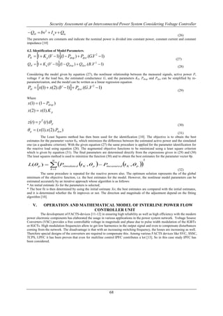 Security Assessment of an Interconnected Power System Considering Voltage Controller

 QH  bv2  I q v  Qm
                                                                                                            (26)
The parameters are constants and indicate the nominal power is divided into constant power, constant current and constant
impedance [10]

4.2. Identification of Model Parameters.
                       
PH  1  K p (V  1) .(1  Pdrop )  Pdyn .(G.V 2  1)
                                                                                                               (27)
                       
QH  1  K q (V  1) .(1  Qdrop )  Qdyn .(B..V  1)
                                                   2
                                                                                                                 (28)

Considering the model given by equation (27), the nonlinear relationship between the measured signals, active power P,
voltage V at the load bus, the estimated conductance G, and the parameters KP, Pdrop and Pdyn can be simplified by re-
parameterization, and the model can be written as a linear regression equation
PH  x(1)  x(2).(V 1)  Pdyn.(G..V 2 1)
                                                                                                                 (29)

Where
x(1)  (1  Pdrop )
x(2)  x(1).K p

z(t )   T (t ). p
                                                                                                                 (30)
 p  ( x(1). x(2). Pdyn )
                                                                                                                (31)
          The Least Squares method has then been used for the identification [10]. The objective is to obtain the best
estimates for the parameter vector θP, which minimizes the difference between the estimated active power and the simulated
one (as a quadratic criterion). With the given equation (27) the same procedure is applied for the parameter identification for
the reactive load using equation (28). The augmented objective functions to be minimized using a least square criterion
which is given by equation (31). The final parameters are determined directly from the expressions given in (29) and (30)
The least squares method is used to minimize the function (30) and to obtain the best estimates for the parameter vector θp.
                                                                                       2

                  P                   t   K , p   Pmeasured  K , p 
                   N
L( p )                    simulated                              t
                 k 1                                                                                            (32)
           The same procedure is repeated for the reactive powers also. The optimum solution represents the of the global
minimum of the objective function, i.e. the best estimates for the model. However, the nonlinear model parameters can be
estimated accurately by an iterative approach whose algorithm is as follows:
* An initial estimate Xo for the parameters is selected;
* The best fit is then determined by using the initial estimate Xo; the best estimates are compared with the initial estimates,
and it is determined whether the fit improves or not. The direction and magnitude of the adjustment depend on the fitting
algorithm [10].

    V.      OPERATION AND MATHEMATICAL MODEL OF INTERLINE POWER FLOW
                               CONTROLLER UNIT
         The development of FACTS-devices [11-12] in ensuring high reliability as well as high efficiency with the modern
power electronic components has elaborated the usage in various applications in the power system network. Voltage Source
Converters (VSC) provides a free controllable voltage in magnitude and phase due to pulse width modulation of the IGBTs
or IGCTs. High modulation frequencies allow to get low harmonics in the output signal and even to compensate disturbances
coming from the network. The disadvantage is that with an increasing switching frequency, the losses are increasing as well.
Therefore special designs of the converters are required to compensate this. Among various FACTS devices like SVC, SSSC,
TCPS, UPFC it has been proven that even for multiline control IPFC contributes a lot [13]. So in this case study IPFC has
been considered.




                                                             68
 