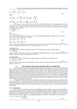 Security Assessment of an Interconnected Power System Considering Voltage Controller
             S      1     1
I rm          Vrm  Vsm  Vsem
             L      L     L                                                                                       (38)
Where
                  B2 t m                                          Bt 
A   j Btm  Z tm
                                                   E  1  jZ tm  m 
                                                                    4 
                   4                                                 
           
S  Z sem A  E ,                                                    
                                                    L  Z sem E  Z tm ,
          Where Vsm, Ism, Vrm, Irm, and Vtm are the complex bus voltages and currents at the corresponding buses s m and rm
respectively. As IPFC neither absorbs nor injects active power with respect to the AC system [18], the active power
exchange between or among the converters via the dc link is zero, and if the resistances of series transformers are neglected,
the equation can be written as
Pc   Pd m  0
        m                                                                                                       (39)
Where
Pdm = Real ( Vsem Ism).
Pdm is a active power exchange on the DC link, V sem is the series injected voltage and Ism complex bus current at bussm.
Thus, the power balance equations are as follows
Pgm  Pinj ,m  Pim  Ptm  0
                                                                                                                  (40)
Qgm  Qinj ,m  Qim  Qtm  0
                                                                                                              (41)
Where Pgm and Qgm are generations active and reactive powers, P lm and Qlm are load active and reactive powers. P t,m and Qt,m,
are conventional transmitted active and reactive powers at the bus m = “ i” and “ j”.

1. Real power loss
This objective consists to minimise the real power loss P L in the transmission lines that can be expressed as,
                                                                                                           (42)
where Ns number of buses; Vk <∝k and Vh < ∝h respectively voltages at bus k and h, Ykh and θkh respectively modulus and
argument of the kh-th element of the nodal admittance matrix Y.

2. Voltage deviation
This objective is to minimize the deviation in voltage magnitude at load buses that can be expressed as,

                                                                                                             (43)
where NL number of load buses; ref Vi prespecified reference value of the voltage magnitude at the i-th load bus, ref Vi is
usually set to be 1.0 p.u.

                      VI.                      BACTERIAL FORAGING OPTIMIZATION ALGORITHM
          For over the last five decades, optimization algorithms like Genetic Algorithms (GAs), Evolutionary Programming
(EP), Evolutionary Strategies (ES) which had drawn their inspiration from evolution and natural genetics have been
dominating the realm of optimization algorithms. Recently natural swarm inspired algorithms like Particle Swarm
Optimization (PSO), Ant Colony Optimization (ACO) have found their way into this domain and proved their effectiveness.
Bacterial Foraging Optimization Algorithm (BFOA) [21] was proposed by Passion is inspired by the social foraging
behavior of Escherichia coli. Application of group foraging strategy of a swarm of E-.coli bacteria in multi-optimal function
optimization is the key idea of the new algorithm [22]. Bacteria search for nutrients in a manner to maximize energy
obtained per unit time. Individual bacterium also communicates with others by sending signals. A bacterium takes foraging
decisions after considering two previous factors.
          The process, in which a bacterium moves by taking small steps while searching for nutrients, is called chemo taxis
and key idea of BFOA is mimicking chemotactic movement of virtual bacteria in the problem search space. The control of
these bacteria that dictates how foraging should proceed and can be subdivided into four sections namely Chemotaxis,
Swarming, Reproduction, Elimination and Dispersal. These operations among the bacteria are used for searching the total
solution space.

6.1. Chemotactic Step
         This process is achieved through swimming and tumbling via Flagella. Depending upon the rotation of Flagella in
each bacterium, it decides whether it should move in a predefined direction (swimming) or altogether in different directions
(tumbling). In BFO algorithm, one moving unit length with random directions represents “tumbling,” and one moving unit
length with the same direction relative to the final step represents “swimming.” The chemotactic step consists of one
tumbling along with another tumbling, or one tumbling along with one swimming. This movement is can be described as
                                                     i 
 i  j  1, k , l    i  j, l , l   C i 
                                                   T i i 
                                                                                                                  (44)

                                                                            70
 