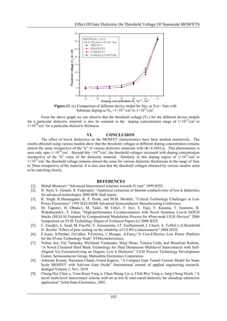 Effect Of Gate Dielectric On Threshold Voltage Of Nanoscale MOSFETS




                 Figure.13. (c) Comparison of different device model for Sio2 at Tox= 5nm with
                               Substrate doping as NA =1×1015/cm3 to 1×1021/cm3.
        From the above graph we can observe that the threshold voltage (V T) for the different device models
for a particular dielectric material is also be constant in the doping concentration range of 1×10 15/cm3 to
1×1019/cm3 for a particular dielectric thickness.

                                       VI.         CONCLUSION
          The effect of low-k dielectrics on the MOSFET characteristics have been studied extensively. The
results obtained using various models show that the threshold voltages at different doping concentration remains
almost the same irrespective of the “k” of various dielectric materials with (K<4 (SiO 2)). This phenomenon is
seen only upto 1×1019/cm3. Beyond this >1019/cm3, the threshold voltages increased with doping concentration
irrespective of the “k” value of the dielectric material. Similarly in this doping region of 1×10 15/cm3 to
1×1019/cm3 the threshold voltage remains almost the same for various dielectric thicknesses in the range of 5nm
to 20nm irrespective of the material. It is also seen that the threshold voltages obtained by various models seem
to be matching closely.


                                             REFERENCES
  [1].   Mehdi Moussavi “Advanced Interconnect schemes towards O.1um” 1999 IEEE.
  [2].   D. Neyl, V. Girault, X. Federspiel, “Analytical extraction of thermal conductivities of low-k dielectrics
         for advanced technologies 2004 IRW final report.
  [3].   R. Singh, R.Sharangpani, K. F. Poole, and M.M. Moslehi, “Critical Technology Challenges in Low
         Power Electronics” 1995 IEEUSEMI Advanced Semiconductor Manufacturing Conference.
  [4].   M. Tagami1, H. Ohtake1, M. Tada1, M. Ueki1, F. Ito1, T. Taiji, Y. Kasama, T. Iwamoto, H.
         Wakabayashi1, T. Fukai, “High-performance Cu-interconnects with Novel Seamless Low-k SiOCH
         Stacks (SEALS) Featured by Compositional Modulation Process for 45nm-node ULSI Devices” 2006
         Symposium on VLSI Technology Digest of Technical Papers (c) 2006 IEEE.
  [5].   C. Guedjrx, L. baud, M. Fayolle, V. Jousseaume, J.F. Guillaumond, J. Cluzel, A. Toffoli t, G.Reirnbold,
         D. Bowhu “Effect of pore sealing on the reliability of ULWCu interconnects” 2004 IEEE.
  [6].   E.Josse, S.Parihar, O.Callen, P.Ferreira, C.Monget, A.Farcy,“A Cost-Effective Low Power Platform
         for the 45-nm Technology Node” STMicroelectronics.
  [7].   Nobuo Aoi, Eiji Tamaoka, Michinari Yamanaka, Shuji Hirao, Tetsuya Ueda, and Masafumi Kubota,
         “A Novel Clustered Hard Mask Technology for Dual Damascene Multilevel Interconnects with Self-
         Aligned Via FormationUsing an Organic Low k Dielectric” ULSI Process Technology Development
         Center, Semiconductor Group, Matsushita Electronics Corporation.
  [8].   Ashwani Kumar, Narottam Chand ,Vinod Kapoor, “A Compact Gate Tunnel Current Model for Nano
         Scale MOSFET with Sub1nm Gate Oxide” International journal of applied engineering research,
         dindigul Volume 1, No1, 2010
  [9].   Chung-Hui Chen a, Yean-Kuen Fang a, Chun-Sheng Lin a, Chih-Wei Yang a, Jang-Cheng Hsieh ,“A
         novel multi-level interconnect scheme with air as low K inter-metal dielectric for ultradeep submicron
         application” Solid-State Electronics, 2001.


                                                      103
 