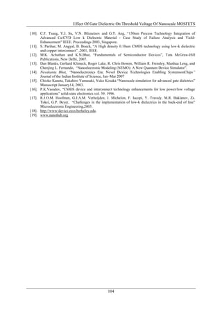 Effect Of Gate Dielectric On Threshold Voltage Of Nanoscale MOSFETS

[10]. C.F. Tsang, Y.J. Su, V.N. Bliznetsov and G.T. Ang, “130nm Process Technology Integration of
      Advanced Cu/CVD Low k Dielectric Material - Case Study of Failure Analysis and Yield-
      Enhancement” IEEE. Proceedings 2003, Singapore.
[11]. S. Parihar, M. Angyal, B. Boeck, “A High density 0.10um CMOS technology using low-k dielectric
      and copper interconnect” ,2001, IEEE.
[12]. M.K. Achuthan and K.N.Bhat, “Fundamentals of Semiconductor Devices”, Tata McGraw-Hill
      Publications, New Delhi, 2007.
[13]. Dan Blanks, Gerhard Klimeck, Roger Lake, R. Chris Bowen, William R. Frensley, Manhua Leng, and
      Chenjing L. Fernando, “Nanoelectronic Modeling (NEMO): A New Quantum Device Simulator”.
[14]. Navakanta Bhat, “Nanoelectronics Era: Novel Device Technologies Enabling SystemsonChips”
      Journal of the Indian Institute of Science, Jan–Mar 2007
[15]. Chioko Kaneta, Takahiro Yamasaki, Yuko Kosaka “Nanoscale simulation for advanced gate dielctrics”
      Manuscript January14, 2003.
[16]. P.K.Vasudev, “CMOS device and interconnect technology enhancements for low power/low voltage
      applications” solid-state electronics vol. 39, 1996.
[17]. R.J.O.M. Hoofman, G.J.A.M. Verheijden, J. Michelon, F. Iacopi, Y. Travaly, M.R. Baklanov, Zs.
      Tokei, G.P. Beyer, “Challenges in the implementation of low-k dielectrics in the back-end of line”
      Microelectronic Engineering,2005.
[18]. http://www-device.eecs.berkeley.edu.
[19]. www.nanohub.org




                                                104
 