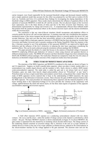 Effect Of Gate Dielectric On Threshold Voltage Of Nanoscale MOSFETS

carrier transport, were found responsible for the increased threshold voltage and decreased channel mobility,
and a simple analytical model that accounts for this effect was proposed by van Dort and co-workers [9,10].
Later on, Vasileska and Ferry [11] confirmed these findings by investigating the doping dependence of the
threshold voltage in MOS capacitors. These results clearly demonstrate the influence of quantum-effects on the
operation of nanoscale MOSFETs in both the off- and the on-state. The two physical origins of the inversion
layer capacitance, due to the finite density of states and due to the finite inversion layer thickness, were
demonstrated experimentally by Takagi and Toriumi [12]. A computationally efficient three-subband model
that predicts both the quantum-mechanical effects in the electron inversion layers and the electron distribution
within the inversion layer.
          The conclusion is that any state-of-the-art simulator should incorporates poly-depletion effects to
correctly predict the device off- and on-state behaviour. A simulator must take into consideration the quantum-
mechanical nature of the carrier transport and the poly-depletion effects to correctly predict the device off- and
on-state behaviour. One such tool that has been successfully utilized in the calculation of the energy level
structure in simple MOS or dual-gate capacitor structures is SCHRED that has been developed at Arizona State
University and Purdue University and is currently residing on the Purdue NanoHUB. When the situation is like
this, it becomes essential to see if the performance of the nanoscale MOSFETs are improved by high-K gate
dielectrics and the influence of the low k dielectrics in reducing the inter layer capacitance considering the
quantum effects. This can be easily achieved using the simulation software package like SCHRED.
          This paper presents the details of a study that focuses in the analysis of threshold voltage of nanoscale
MOSFETs employing different gate dielectrics of various k values using classical and quantum theories at
different miniaturization scales. The MOSCAP structures and their threshold voltages have been estimated using
MATLAB, SCHRED software packages. The results thus obtained are compared to study the role of k-values of
dielectrics on threshold voltages and the outcomes of the comparison studies have been presented.

                    II.                STRUCTURE OF MOSFET/MOS CAPACITOR
         The structures of the MOS Capacitors and MOSFETs considered in this study are shown in Figure 1a
and 1b respectively. Suppose we build a parallel plate capacitor, where one plate is metal, another plate is a
semiconductor (e.g. weakly doped silicon), and the insulator is SiO2. Such a device is called a MOS (metal-
oxide-semiconductor) capacitor. The metal plate is called the gate and is not always built out of metal.
Nowadays, gates are made from heavily doped polycrystalline silicon (or “Polysilicon” or just “poly”).
Polysilicon does not have a rigid crystal lattice and conducts current freely, acting almost like a metal. Since the
study of MOS capacitors involve material that is basic in the understanding of MOS transistors, the main
building blocks in the fabrication of electronic circuits. That is because the gate of MOS transistor behaves like
the MOS capacitor. The usual procedure for characterizing those capacitors and the material properties of the
layers forming them is the Capacitance-Voltage (C-V) curve provides the variation of the capacitance with
voltage, applied between the metal and silicon layers, for the three main regions of operation of the capacitor
(accumulation, depletion and inversion regions).



                 metal / polysilicon

                  Gate dielectric


                    Substrate




     Fig. 1. (a) General construction of MOS – capacitors Figu.1. (b) General construction of N-channel
                                                  MOSFET
          A field effect transistor (FET) operates as a conducting semiconductor channel with two ohmic
contacts – the source and the drain – where the number of charge carriers in the channel is controlled by a third
contact – the gate. The basic MOSFET structure is shown schematically in Figure 1b. In silicon MOSFET, the
gate contact is separated from the channel by an insulating silicon dioxide (SiO2) layer. The charge carriers of
the conducting channel constitute an inversion charge, that is, electrons in the case of a p-type substrate (n-
channel device) or holes in the case of an n-type substrate (p-channel device), induced in the semiconductor at
the silicon-insulator interface by the voltage applied to the gate electrode. The electrons enter and exit the

                                                        94
 