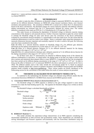 Effect Of Gate Dielectric On Threshold Voltage Of Nanoscale MOSFETS

channel at n + source and drain contacts in the case of an n-channel MOSFET, and at p+ contacts in the case of
a p-channel MOSFET.

                                      III.         METHODOLOGY
          In order to study the effect of dielectric on threshold voltage in nanoscale MOSFETs, the analysis was
carried out for different dielectric thickness on MOSCAPs using classical mechanics theory, semi classical
mechanics and quantum theory. The simulation of MOSCAPs is carried out to obtain the C-V characteristics
based on the above said theories. The threshold voltages for various dielectric materials with different substrate
doping concentration are extracted from the C-V characteristics obtained for various cases. The various
dielectrics considered in this study are PTFE (k=2.1), Polyethylene (k=2.25) and SiO 2 (k=3.9).
          This study focuses on estimating the dependence of threshold voltage on dielectric material, doping
concentration of the channel in sub nanoscale devices. Further it becomes important to apply the correct model
to estimate the threshold voltage for nano scale devices since the correctness of the device performance
evaluated by conventional classical mechanics is a questionable at sub nano meter level. For this reason that the
conduction phenomenon at such low scales is not validate. Hence a systematic study using these parameters at
nanoscale dimensions becomes important and essentially required. In order to achieve this goal, the following
cases have been considered in this study.
Case (1) Effect of a selected dielectric material on threshold voltage (V T) for different gate dielectric
dimensions for the doping concentration (N A) in the range of 1×1015/cm3 to 1×1021/cm3.
Case (2) Effect of a selected dielectric thickness on VT for different dielectric material for the doping
concentration in the range of 1×1015/cm3 to 1×1021/cm3.
Case (3) Effect of a selected dielectric thickness and a dielectric material on V T for different device theories for
the doping concentration in the range of 1×1015/cm3 to 1×1021/cm3.
          For all these cases, the C-V characteristics are obtained at different doping levels of the channel for
different combinations as said above. As stated earlier, the doping needs to be kept very high to achieve high
drive currents and minimized short-channel effects in nano MOSFETs. Considering this fact, the investigations
have been carried out for different doping concentration in the range of 1×10 15/cm3 to 1×1021/cm3. In order to
bring out the effect of dielectric on VT in nanoscale MOSFETs the above said analysis is carried out for 5nm to
20nm. The different models used in this study include the conventional model for V T based on classical
mechanics, Berkeley Model that is based on quantum mechanics and SCHRED Classical model and SCHRED
quantum model available at http://www.nanohub.org. These various models are briefly introduced in the
forthcoming section for the convenience of the reader before the results of various analyses are presented.

      IV.           THEORITICAL BACKGROUND OF DIFFERENT MODELS OF VT.
        As explained in the methodology the threshold voltages are obtained using different models like the
conventional theoretical, BERKELEY, SCHRED Semi classical and SCHRED quantum model.
A.   Conventional MOSFET theory based on classical mechanics for VT
         The threshold voltage of a MOS capacitor is defined as the gate voltage required to cause strong
inversion or to make the band bending equal to 2f. The equation for threshold voltage [12] is written as shown
in equation 1.
         The threshold Voltage is calculated theoritically as follows:

         Threshold voltage                    Vth =                                            ...... (1)
         where
                  Threshold voltage                                                          ...... (2)
                  Surface potential                                                          ...... (3)
                  Fermi potential                                                            ...... (4)
                  Oxide voltage                                                              ...... (5)

                  Depletion width                                                      ...... (6)
                  Oxide capacitance                                                            ...... (7)

B. BERKELEY Model for VT
         This model calculates the capacitance-voltage characteristics of an MOS capacitor considering the
electron/hole distributions in both inversion and accumulation modes. These distributions are calculated by
solving Schrodinger's and Poisson's equations self-consistently with the Fermi-Dirac distribution using the

                                                         95
 