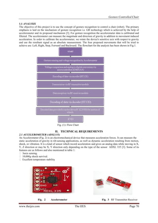 Gesture Controlled Chair
www.theijes.com The IJES Page 70
1.1 ANALYSIS
The objective of this project is to use the concept of gesture recognition to control a chair (robot). The primary
emphasis is laid on the mechanism of gesture recognition i.e. GR technology which is achieved by the help of
accelerometer and its proposed mechanism [3]. For gesture recognition the accelerometer data is calibrated and
filtered. The accelerometer can measure the magnitude and direction of gravity in addition to movement induced
acceleration. In order to calibrate the accelerometer, we rotate the device's sensitive axis with respect to gravity
and use the resultant signal as an absolute measurement. The four proposed movements that will be tried to
achieve are: Left, Right, Stop, Forward and Backward. The flowchart for the analysis has been shown in Fig.1.
Fig. (1): Flow Chart
II. TECHNICAL REQUIREMENTS
2.1 ACCELEROMETER (ADXL335)
An Accelerometer (Fig. 2) is an electromechanical device that measures acceleration forces. It can measure the
static acceleration of gravity in tilt-sensing applications, as well as dynamic acceleration resulting from motion,
shock, or vibration. It is a kind of sensor which record acceleration and gives an analog data while moving in X,
Y, Z direction or may be X, Y direction only depending on the type of the sensor ADXL 335 [3]. Some of its
features are as follows and also mentioned in table 1:
 3-axis sensing.
 10,000g shock survival.
 Excellent temperature stability.
Fig. 2 Accelerometer Fig. 3 RF Transmitter Receiver
 