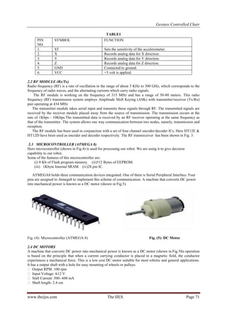 Gesture Controlled Chair
www.theijes.com The IJES Page 71
TABLE1
2.2 RF MODULE (Rx/Tx)
Radio frequency (RF) is a rate of oscillation in the range of about 3 KHz to 300 GHz, which corresponds to the
frequency of radio waves, and the alternating currents which carry radio signals.
The RF module is working on the frequency of 315 MHz and has a range of 50-80 meters. This radio
frequency (RF) transmission system employs Amplitude Shift Keying (ASK) with transmitter/receiver (Tx/Rx)
pair operating at 434 MHz
The transmitter module takes serial input and transmits these signals through RF. The transmitted signals are
received by the receiver module placed away from the source of transmission. The transmission occurs at the
rate of 1Kbps - 10Kbps.The transmitted data is received by an RF receiver operating at the same frequency as
that of the transmitter. The system allows one way communication between two nodes, namely, transmission and
reception.
The RF module has been used in conjunction with a set of four channel encoder/decoder ICs. Here HT12E &
HT12D have been used as encoder and decoder respectively. The RF transreceiver has been shown in Fig. 3.
2.3 MICROCONTROLLER (ATMEGA 8)
Here microcontroller (shown in Fig.4) is used for processing our robot. We are using it to give decision
capability to our robot.
Some of the features of this microcontroller are:
(i) 8 Kb of Flash program memory. (ii)512 Bytes of EEPROM.
(iii) 1Kbyte Internal SRAM. (iv)28 pin IC.
ATMEGA8 holds three communication devices integrated. One of them is Serial Peripheral Interface. Four
pins are assigned to Atmega8 to implement this scheme of communication. A machine that converts DC power
into mechanical power is known as a DC motor (shown in Fig.5).
Fig. (4): Microcontroller (ATMEGA 8) Fig. (5): DC Motor
2.4 DC MOTORS
A machine that converts DC power into mechanical power is known as a DC motor (shown in Fig.5Its operation
is based on the principle that when a current carrying conductor is placed in a magnetic field, the conductor
experiences a mechanical force. This is a low cost DC motor suitable for most robotic and general applications.
It has a output shaft with a hole for easy mounting of wheels or pulleys.
 Output RPM: 100 rpm
 Input Voltage: 6-12 V
 Stall Current: 500- 600 mA
 Shaft length: 2.4 cm
PIN
NO.
SYMBOL FUNCTION
1. ST Sets the sensitivity of the accelerometer.
2. X Records analog data for X direction.
3. Y Records analog data for Y direction.
4. Z Records analog data for Z direction.
5. GND Connected to ground.
6. VCC +5 volt is applied.
 
