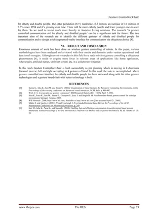 Gesture Controlled Chair
www.theijes.com The IJES Page 73
for elderly and disable people. The older population (65+) numbered 36.3 million, an increase of 3.1 million or
9.3% since 1994 and it’s growing over time. There will be more elderly people and fewer younger ones to care
for them. So we need to invest much more heavily in Assistive Living solutions. The research ‘A gesture
controlled communication aid for elderly and disabled people’ can be a significant task for future. The two
important aims of the research are to identify the different gestures of elderly and disabled people for
communication and to design a rich augmented-reality interface for communication via ubiquitous device [6].
VI. RESULT AND CONCLUSION
Enormous amount of work has been done on wireless gesture controlling of robots. In this paper, various
methodologies have been analyzed and reviewed with their merits and demerits under various operational and
functional strategies. Although recent researches in this field have made wireless gesture controlling a ubiquitous
phenomenon [6], it needs to acquire more focus in relevant areas of applications like home appliances,
wheelchairs, artificial nurses, table top screens etc. in a collaborative manner.
In this work Gesture Controlled Chair is built successfully as per planning which is moving in 4 directions
forward, reverse, left and right according to 4 gestures of hand. In this work the task is accomplished where
gesture controlled user interface for elderly and disable people has been reviewed along with the other gesture
technologies and a gesture based chair with better technology is built.
REFERENCES
[1] Sanna K., Juha K., Jani M. and Johan M (2006), Visualization of Hand Gestures for Pervasive Computing Environments, in the
Proceedings of the working conference on Advanced visual interfaces, ACM, Italy, p. 480-483.
[2] Wolf, C. G. Can people use gesture commands? IBM Research Report, (RC 11867), April 7, 1986.
[3] Juha K., Panu K., Jani M., Sanna K., Giuseppe S., Luca J. and Sergio D. M. Accelerometer-based gesture control for a design
environment, Springer, Finland, 2005.
[4] WII Nintendo , 2006, http://www.wii.com, Available at http://www.wii.com [Last accessed April 21, 2009].
[5] Malik, S. and Laszlo, J. (2004). Visual Touchpad: A Two-handed Gestural Input Device. In Proceedings of the ACM
International Conference on Multimodal Interfaces. p. 289
[6] Jani M., Juha K., Panu K., and Sanna K. (2004). Enabling fast and effortless customisation in accelerometer based gesture
interaction, in the Proceedings of the 3rd international conference on Mobile and ubiquitous multimedia. ACM, Finland. P. 25-
31
 