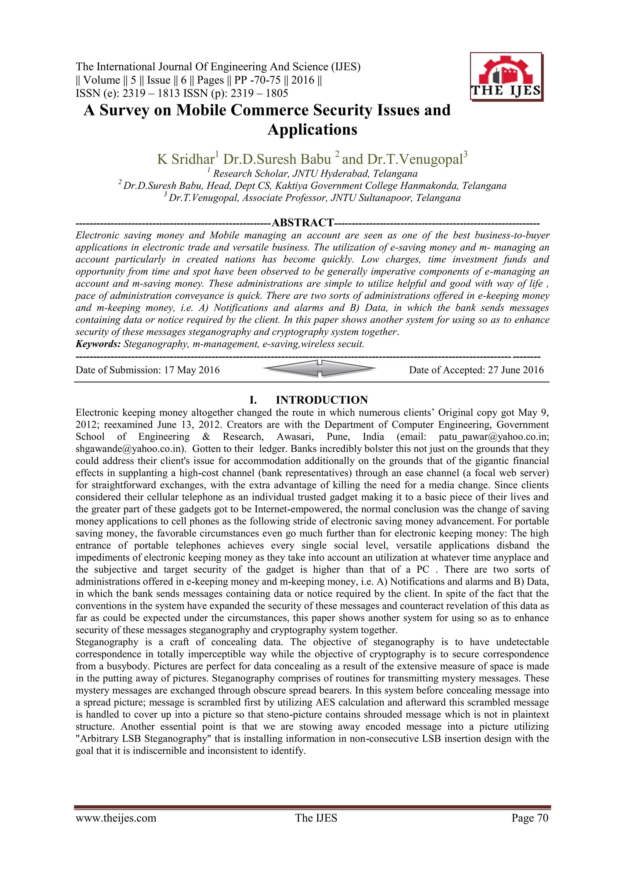 The International Journal Of Engineering And Science (IJES)
|| Volume || 5 || Issue || 6 || Pages || PP -70-75 || 2016 ||
ISSN (e): 2319 – 1813 ISSN (p): 2319 – 1805
www.theijes.com The IJES Page 70
A Survey on Mobile Commerce Security Issues and
Applications
K Sridhar1
Dr.D.Suresh Babu 2
and Dr.T.Venugopal3
1
Research Scholar, JNTU Hyderabad, Telangana
2
Dr.D.Suresh Babu, Head, Dept CS, Kaktiya Government College Hanmakonda, Telangana
3
Dr.T.Venugopal, Associate Professor, JNTU Sultanapoor, Telangana
--------------------------------------------------------ABSTRACT-----------------------------------------------------------
Electronic saving money and Mobile managing an account are seen as one of the best business-to-buyer
applications in electronic trade and versatile business. The utilization of e-saving money and m- managing an
account particularly in created nations has become quickly. Low charges, time investment funds and
opportunity from time and spot have been observed to be generally imperative components of e-managing an
account and m-saving money. These administrations are simple to utilize helpful and good with way of life ,
pace of administration conveyance is quick. There are two sorts of administrations offered in e-keeping money
and m-keeping money, i.e. A) Notifications and alarms and B) Data, in which the bank sends messages
containing data or notice required by the client. In this paper shows another system for using so as to enhance
security of these messages steganography and cryptography system together.
Keywords: Steganography, m-management, e-saving,wireless secuit.
-------------------------------------------------------------------------------------------------------------------------------------
Date of Submission: 17 May 2016 Date of Accepted: 27 June 2016
I. INTRODUCTION
Electronic keeping money altogether changed the route in which numerous clients’ Original copy got May 9,
2012; reexamined June 13, 2012. Creators are with the Department of Computer Engineering, Government
School of Engineering & Research, Awasari, Pune, India (email: patu_pawar@yahoo.co.in;
shgawande@yahoo.co.in). Gotten to their ledger. Banks incredibly bolster this not just on the grounds that they
could address their client's issue for accommodation additionally on the grounds that of the gigantic financial
effects in supplanting a high-cost channel (bank representatives) through an ease channel (a focal web server)
for straightforward exchanges, with the extra advantage of killing the need for a media change. Since clients
considered their cellular telephone as an individual trusted gadget making it to a basic piece of their lives and
the greater part of these gadgets got to be Internet-empowered, the normal conclusion was the change of saving
money applications to cell phones as the following stride of electronic saving money advancement. For portable
saving money, the favorable circumstances even go much further than for electronic keeping money: The high
entrance of portable telephones achieves every single social level, versatile applications disband the
impediments of electronic keeping money as they take into account an utilization at whatever time anyplace and
the subjective and target security of the gadget is higher than that of a PC . There are two sorts of
administrations offered in e-keeping money and m-keeping money, i.e. A) Notifications and alarms and B) Data,
in which the bank sends messages containing data or notice required by the client. In spite of the fact that the
conventions in the system have expanded the security of these messages and counteract revelation of this data as
far as could be expected under the circumstances, this paper shows another system for using so as to enhance
security of these messages steganography and cryptography system together.
Steganography is a craft of concealing data. The objective of steganography is to have undetectable
correspondence in totally imperceptible way while the objective of cryptography is to secure correspondence
from a busybody. Pictures are perfect for data concealing as a result of the extensive measure of space is made
in the putting away of pictures. Steganography comprises of routines for transmitting mystery messages. These
mystery messages are exchanged through obscure spread bearers. In this system before concealing message into
a spread picture; message is scrambled first by utilizing AES calculation and afterward this scrambled message
is handled to cover up into a picture so that steno-picture contains shrouded message which is not in plaintext
structure. Another essential point is that we are stowing away encoded message into a picture utilizing
"Arbitrary LSB Steganography" that is installing information in non-consecutive LSB insertion design with the
goal that it is indiscernible and inconsistent to identify.
 