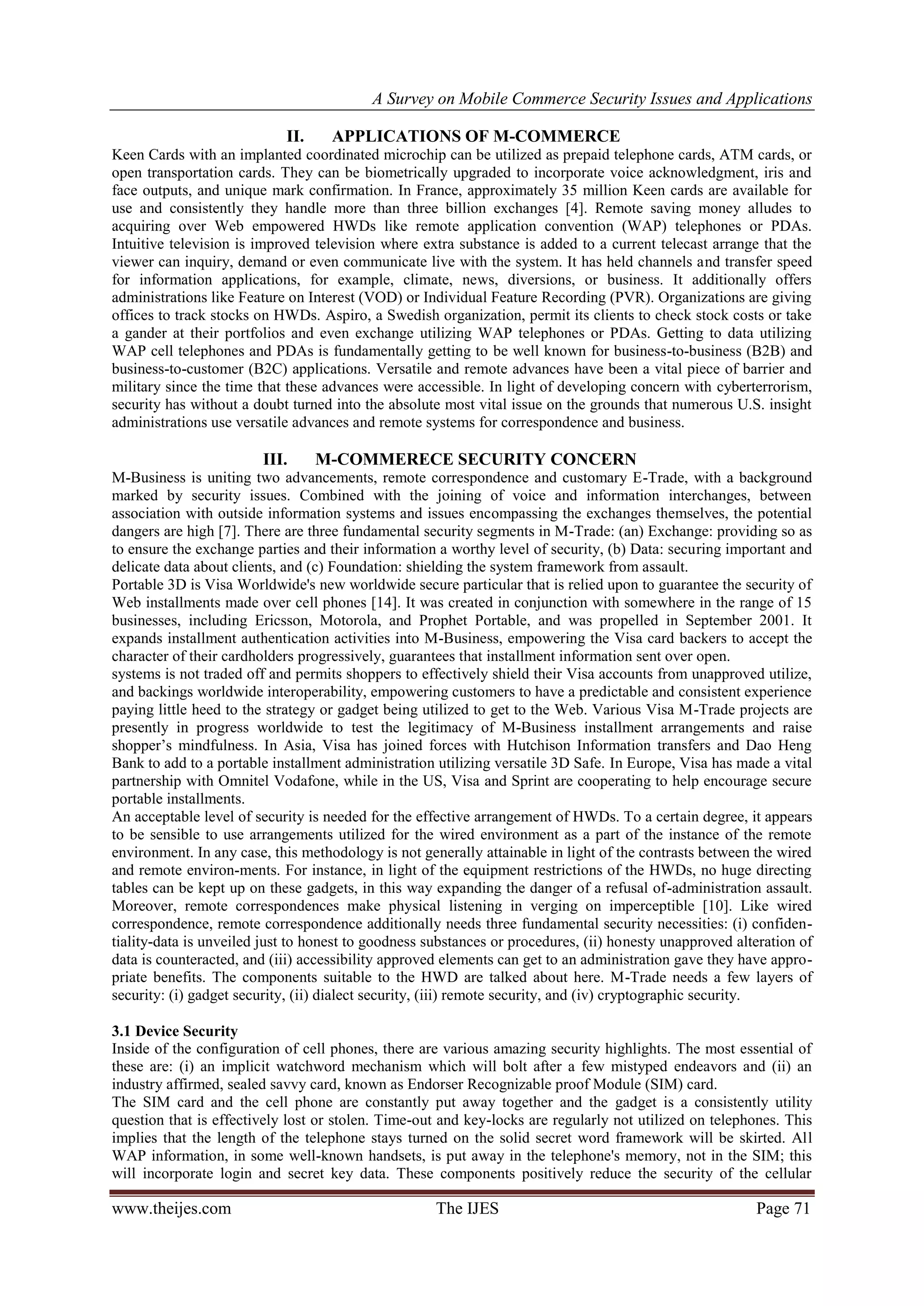 A Survey on Mobile Commerce Security Issues and Applications
www.theijes.com The IJES Page 71
II. APPLICATIONS OF M-COMMERCE
Keen Cards with an implanted coordinated microchip can be utilized as prepaid telephone cards, ATM cards, or
open transportation cards. They can be biometrically upgraded to incorporate voice acknowledgment, iris and
face outputs, and unique mark confirmation. In France, approximately 35 million Keen cards are available for
use and consistently they handle more than three billion exchanges [4]. Remote saving money alludes to
acquiring over Web empowered HWDs like remote application convention (WAP) telephones or PDAs.
Intuitive television is improved television where extra substance is added to a current telecast arrange that the
viewer can inquiry, demand or even communicate live with the system. It has held channels and transfer speed
for information applications, for example, climate, news, diversions, or business. It additionally offers
administrations like Feature on Interest (VOD) or Individual Feature Recording (PVR). Organizations are giving
offices to track stocks on HWDs. Aspiro, a Swedish organization, permit its clients to check stock costs or take
a gander at their portfolios and even exchange utilizing WAP telephones or PDAs. Getting to data utilizing
WAP cell telephones and PDAs is fundamentally getting to be well known for business-to-business (B2B) and
business-to-customer (B2C) applications. Versatile and remote advances have been a vital piece of barrier and
military since the time that these advances were accessible. In light of developing concern with cyberterrorism,
security has without a doubt turned into the absolute most vital issue on the grounds that numerous U.S. insight
administrations use versatile advances and remote systems for correspondence and business.
III. M-COMMERECE SECURITY CONCERN
M-Business is uniting two advancements, remote correspondence and customary E-Trade, with a background
marked by security issues. Combined with the joining of voice and information interchanges, between
association with outside information systems and issues encompassing the exchanges themselves, the potential
dangers are high [7]. There are three fundamental security segments in M-Trade: (an) Exchange: providing so as
to ensure the exchange parties and their information a worthy level of security, (b) Data: securing important and
delicate data about clients, and (c) Foundation: shielding the system framework from assault.
Portable 3D is Visa Worldwide's new worldwide secure particular that is relied upon to guarantee the security of
Web installments made over cell phones [14]. It was created in conjunction with somewhere in the range of 15
businesses, including Ericsson, Motorola, and Prophet Portable, and was propelled in September 2001. It
expands installment authentication activities into M-Business, empowering the Visa card backers to accept the
character of their cardholders progressively, guarantees that installment information sent over open.
systems is not traded off and permits shoppers to effectively shield their Visa accounts from unapproved utilize,
and backings worldwide interoperability, empowering customers to have a predictable and consistent experience
paying little heed to the strategy or gadget being utilized to get to the Web. Various Visa M-Trade projects are
presently in progress worldwide to test the legitimacy of M-Business installment arrangements and raise
shopper’s mindfulness. In Asia, Visa has joined forces with Hutchison Information transfers and Dao Heng
Bank to add to a portable installment administration utilizing versatile 3D Safe. In Europe, Visa has made a vital
partnership with Omnitel Vodafone, while in the US, Visa and Sprint are cooperating to help encourage secure
portable installments.
An acceptable level of security is needed for the effective arrangement of HWDs. To a certain degree, it appears
to be sensible to use arrangements utilized for the wired environment as a part of the instance of the remote
environment. In any case, this methodology is not generally attainable in light of the contrasts between the wired
and remote environ-ments. For instance, in light of the equipment restrictions of the HWDs, no huge directing
tables can be kept up on these gadgets, in this way expanding the danger of a refusal of-administration assault.
Moreover, remote correspondences make physical listening in verging on imperceptible [10]. Like wired
correspondence, remote correspondence additionally needs three fundamental security necessities: (i) confiden-
tiality-data is unveiled just to honest to goodness substances or procedures, (ii) honesty unapproved alteration of
data is counteracted, and (iii) accessibility approved elements can get to an administration gave they have appro-
priate benefits. The components suitable to the HWD are talked about here. M-Trade needs a few layers of
security: (i) gadget security, (ii) dialect security, (iii) remote security, and (iv) cryptographic security.
3.1 Device Security
Inside of the configuration of cell phones, there are various amazing security highlights. The most essential of
these are: (i) an implicit watchword mechanism which will bolt after a few mistyped endeavors and (ii) an
industry affirmed, sealed savvy card, known as Endorser Recognizable proof Module (SIM) card.
The SIM card and the cell phone are constantly put away together and the gadget is a consistently utility
question that is effectively lost or stolen. Time-out and key-locks are regularly not utilized on telephones. This
implies that the length of the telephone stays turned on the solid secret word framework will be skirted. All
WAP information, in some well-known handsets, is put away in the telephone's memory, not in the SIM; this
will incorporate login and secret key data. These components positively reduce the security of the cellular
 