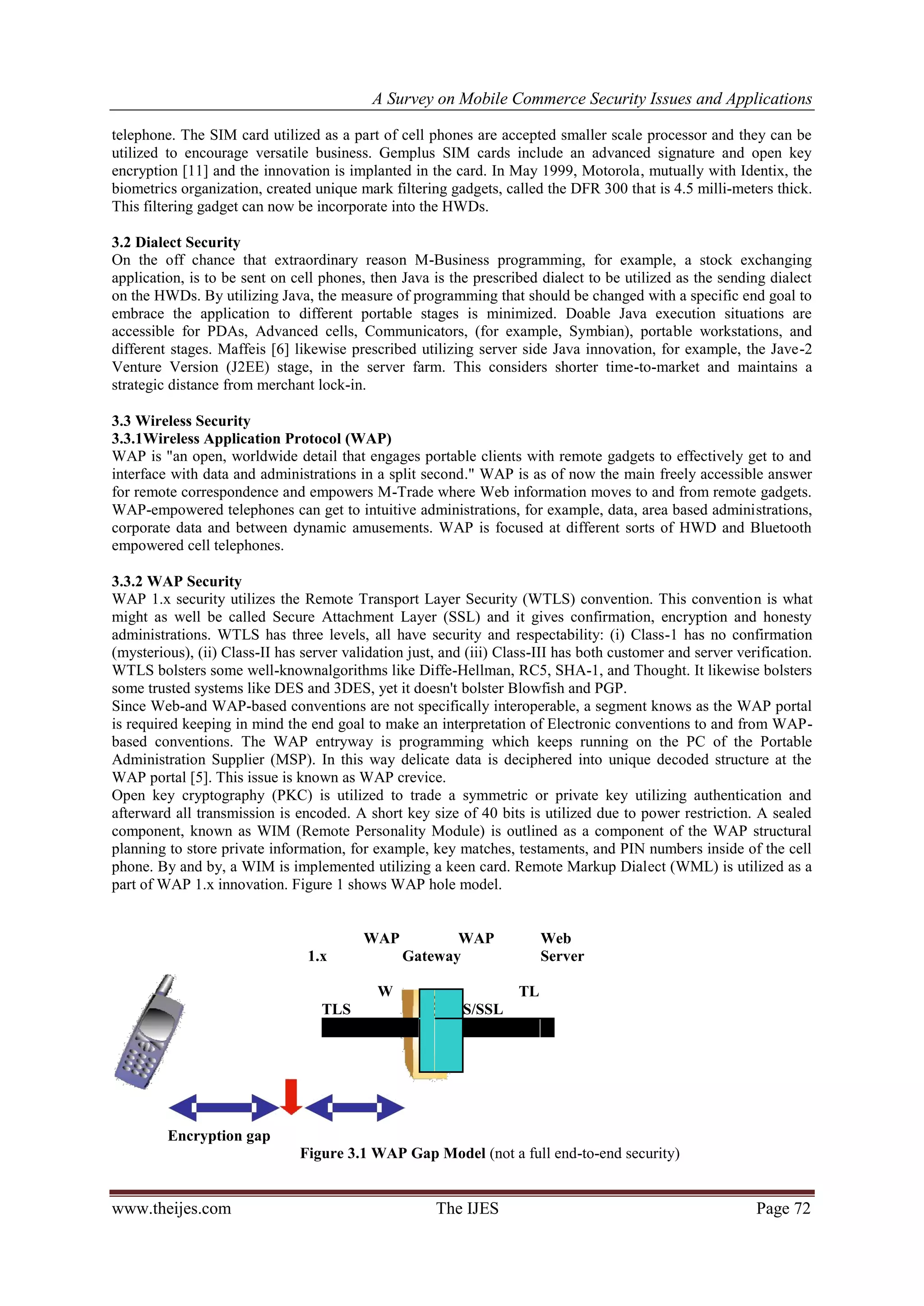 A Survey on Mobile Commerce Security Issues and Applications
www.theijes.com The IJES Page 72
telephone. The SIM card utilized as a part of cell phones are accepted smaller scale processor and they can be
utilized to encourage versatile business. Gemplus SIM cards include an advanced signature and open key
encryption [11] and the innovation is implanted in the card. In May 1999, Motorola, mutually with Identix, the
biometrics organization, created unique mark filtering gadgets, called the DFR 300 that is 4.5 milli-meters thick.
This filtering gadget can now be incorporate into the HWDs.
3.2 Dialect Security
On the off chance that extraordinary reason M-Business programming, for example, a stock exchanging
application, is to be sent on cell phones, then Java is the prescribed dialect to be utilized as the sending dialect
on the HWDs. By utilizing Java, the measure of programming that should be changed with a specific end goal to
embrace the application to different portable stages is minimized. Doable Java execution situations are
accessible for PDAs, Advanced cells, Communicators, (for example, Symbian), portable workstations, and
different stages. Maffeis [6] likewise prescribed utilizing server side Java innovation, for example, the Jave-2
Venture Version (J2EE) stage, in the server farm. This considers shorter time-to-market and maintains a
strategic distance from merchant lock-in.
3.3 Wireless Security
3.3.1Wireless Application Protocol (WAP)
WAP is "an open, worldwide detail that engages portable clients with remote gadgets to effectively get to and
interface with data and administrations in a split second." WAP is as of now the main freely accessible answer
for remote correspondence and empowers M-Trade where Web information moves to and from remote gadgets.
WAP-empowered telephones can get to intuitive administrations, for example, data, area based administrations,
corporate data and between dynamic amusements. WAP is focused at different sorts of HWD and Bluetooth
empowered cell telephones.
3.3.2 WAP Security
WAP 1.x security utilizes the Remote Transport Layer Security (WTLS) convention. This convention is what
might as well be called Secure Attachment Layer (SSL) and it gives confirmation, encryption and honesty
administrations. WTLS has three levels, all have security and respectability: (i) Class-1 has no confirmation
(mysterious), (ii) Class-II has server validation just, and (iii) Class-III has both customer and server verification.
WTLS bolsters some well-knownalgorithms like Diffe-Hellman, RC5, SHA-1, and Thought. It likewise bolsters
some trusted systems like DES and 3DES, yet it doesn't bolster Blowfish and PGP.
Since Web-and WAP-based conventions are not specifically interoperable, a segment knows as the WAP portal
is required keeping in mind the end goal to make an interpretation of Electronic conventions to and from WAP-
based conventions. The WAP entryway is programming which keeps running on the PC of the Portable
Administration Supplier (MSP). In this way delicate data is deciphered into unique decoded structure at the
WAP portal [5]. This issue is known as WAP crevice.
Open key cryptography (PKC) is utilized to trade a symmetric or private key utilizing authentication and
afterward all transmission is encoded. A short key size of 40 bits is utilized due to power restriction. A sealed
component, known as WIM (Remote Personality Module) is outlined as a component of the WAP structural
planning to store private information, for example, key matches, testaments, and PIN numbers inside of the cell
phone. By and by, a WIM is implemented utilizing a keen card. Remote Markup Dialect (WML) is utilized as a
part of WAP 1.x innovation. Figure 1 shows WAP hole model.
WAP
1.x
WAP
Gateway
Web
Server
W
TLS
TL
S/SSL
Encryption gap
Figure 3.1 WAP Gap Model (not a full end-to-end security)
 