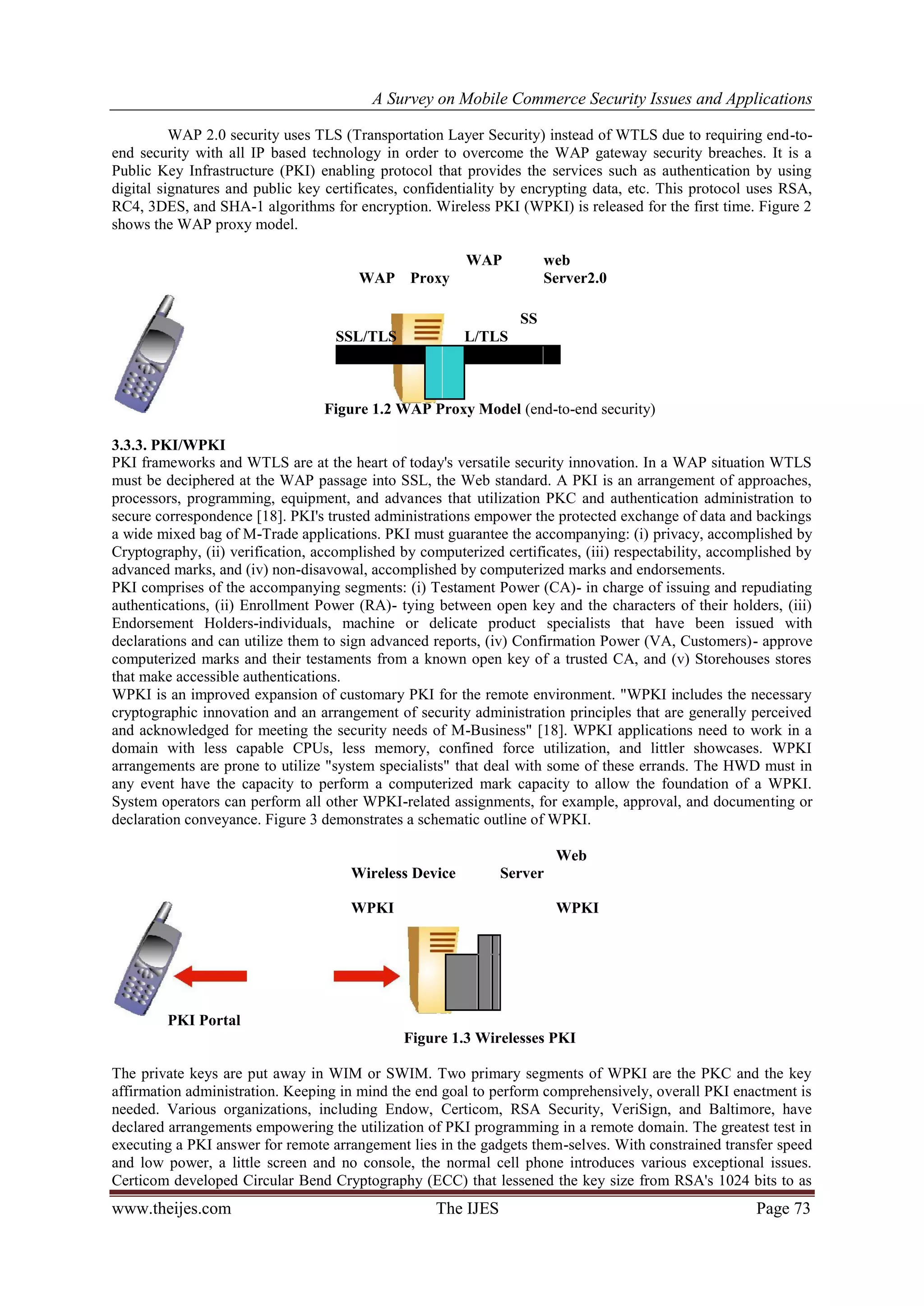 A Survey on Mobile Commerce Security Issues and Applications
www.theijes.com The IJES Page 73
WAP 2.0 security uses TLS (Transportation Layer Security) instead of WTLS due to requiring end-to-
end security with all IP based technology in order to overcome the WAP gateway security breaches. It is a
Public Key Infrastructure (PKI) enabling protocol that provides the services such as authentication by using
digital signatures and public key certificates, confidentiality by encrypting data, etc. This protocol uses RSA,
RC4, 3DES, and SHA-1 algorithms for encryption. Wireless PKI (WPKI) is released for the first time. Figure 2
shows the WAP proxy model.
WAP
WAP
Proxy
web
Server2.0
SSL/TLS
SS
L/TLS
Figure 1.2 WAP Proxy Model (end-to-end security)
3.3.3. PKI/WPKI
PKI frameworks and WTLS are at the heart of today's versatile security innovation. In a WAP situation WTLS
must be deciphered at the WAP passage into SSL, the Web standard. A PKI is an arrangement of approaches,
processors, programming, equipment, and advances that utilization PKC and authentication administration to
secure correspondence [18]. PKI's trusted administrations empower the protected exchange of data and backings
a wide mixed bag of M-Trade applications. PKI must guarantee the accompanying: (i) privacy, accomplished by
Cryptography, (ii) verification, accomplished by computerized certificates, (iii) respectability, accomplished by
advanced marks, and (iv) non-disavowal, accomplished by computerized marks and endorsements.
PKI comprises of the accompanying segments: (i) Testament Power (CA)- in charge of issuing and repudiating
authentications, (ii) Enrollment Power (RA)- tying between open key and the characters of their holders, (iii)
Endorsement Holders-individuals, machine or delicate product specialists that have been issued with
declarations and can utilize them to sign advanced reports, (iv) Confirmation Power (VA, Customers)- approve
computerized marks and their testaments from a known open key of a trusted CA, and (v) Storehouses stores
that make accessible authentications.
WPKI is an improved expansion of customary PKI for the remote environment. "WPKI includes the necessary
cryptographic innovation and an arrangement of security administration principles that are generally perceived
and acknowledged for meeting the security needs of M-Business" [18]. WPKI applications need to work in a
domain with less capable CPUs, less memory, confined force utilization, and littler showcases. WPKI
arrangements are prone to utilize "system specialists" that deal with some of these errands. The HWD must in
any event have the capacity to perform a computerized mark capacity to allow the foundation of a WPKI.
System operators can perform all other WPKI-related assignments, for example, approval, and documenting or
declaration conveyance. Figure 3 demonstrates a schematic outline of WPKI.
Wireless Device
Web
Server
WPKI WPKI
PKI Portal
Figure 1.3 Wirelesses PKI
The private keys are put away in WIM or SWIM. Two primary segments of WPKI are the PKC and the key
affirmation administration. Keeping in mind the end goal to perform comprehensively, overall PKI enactment is
needed. Various organizations, including Endow, Certicom, RSA Security, VeriSign, and Baltimore, have
declared arrangements empowering the utilization of PKI programming in a remote domain. The greatest test in
executing a PKI answer for remote arrangement lies in the gadgets them-selves. With constrained transfer speed
and low power, a little screen and no console, the normal cell phone introduces various exceptional issues.
Certicom developed Circular Bend Cryptography (ECC) that lessened the key size from RSA's 1024 bits to as
 