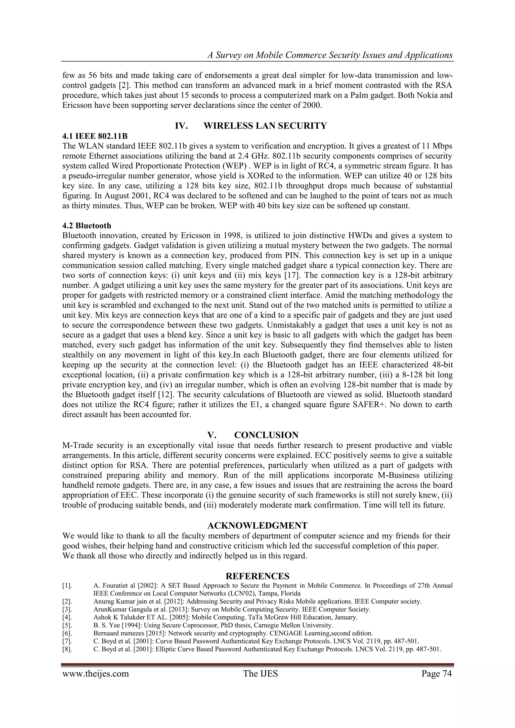 A Survey on Mobile Commerce Security Issues and Applications
www.theijes.com The IJES Page 74
few as 56 bits and made taking care of endorsements a great deal simpler for low-data transmission and low-
control gadgets [2]. This method can transform an advanced mark in a brief moment contrasted with the RSA
procedure, which takes just about 15 seconds to process a computerized mark on a Palm gadget. Both Nokia and
Ericsson have been supporting server declarations since the center of 2000.
IV. WIRELESS LAN SECURITY
4.1 IEEE 802.11B
The WLAN standard IEEE 802.11b gives a system to verification and encryption. It gives a greatest of 11 Mbps
remote Ethernet associations utilizing the band at 2.4 GHz. 802.11b security components comprises of security
system called Wired Proportionate Protection (WEP) . WEP is in light of RC4, a symmetric stream figure. It has
a pseudo-irregular number generator, whose yield is XORed to the information. WEP can utilize 40 or 128 bits
key size. In any case, utilizing a 128 bits key size, 802.11b throughput drops much because of substantial
figuring. In August 2001, RC4 was declared to be softened and can be laughed to the point of tears not as much
as thirty minutes. Thus, WEP can be broken. WEP with 40 bits key size can be softened up constant.
4.2 Bluetooth
Bluetooth innovation, created by Ericsson in 1998, is utilized to join distinctive HWDs and gives a system to
confirming gadgets. Gadget validation is given utilizing a mutual mystery between the two gadgets. The normal
shared mystery is known as a connection key, produced from PIN. This connection key is set up in a unique
communication session called matching. Every single matched gadget share a typical connection key. There are
two sorts of connection keys: (i) unit keys and (ii) mix keys [17]. The connection key is a 128-bit arbitrary
number. A gadget utilizing a unit key uses the same mystery for the greater part of its associations. Unit keys are
proper for gadgets with restricted memory or a constrained client interface. Amid the matching methodology the
unit key is scrambled and exchanged to the next unit. Stand out of the two matched units is permitted to utilize a
unit key. Mix keys are connection keys that are one of a kind to a specific pair of gadgets and they are just used
to secure the correspondence between these two gadgets. Unmistakably a gadget that uses a unit key is not as
secure as a gadget that uses a blend key. Since a unit key is basic to all gadgets with which the gadget has been
matched, every such gadget has information of the unit key. Subsequently they find themselves able to listen
stealthily on any movement in light of this key.In each Bluetooth gadget, there are four elements utilized for
keeping up the security at the connection level: (i) the Bluetooth gadget has an IEEE characterized 48-bit
exceptional location, (ii) a private confirmation key which is a 128-bit arbitrary number, (iii) a 8-128 bit long
private encryption key, and (iv) an irregular number, which is often an evolving 128-bit number that is made by
the Bluetooth gadget itself [12]. The security calculations of Bluetooth are viewed as solid. Bluetooth standard
does not utilize the RC4 figure; rather it utilizes the E1, a changed square figure SAFER+. No down to earth
direct assault has been accounted for.
V. CONCLUSION
M-Trade security is an exceptionally vital issue that needs further research to present productive and viable
arrangements. In this article, different security concerns were explained. ECC positively seems to give a suitable
distinct option for RSA. There are potential preferences, particularly when utilized as a part of gadgets with
constrained preparing ability and memory. Run of the mill applications incorporate M-Business utilizing
handheld remote gadgets. There are, in any case, a few issues and issues that are restraining the across the board
appropriation of EEC. These incorporate (i) the genuine security of such frameworks is still not surely knew, (ii)
trouble of producing suitable bends, and (iii) moderately moderate mark confirmation. Time will tell its future.
ACKNOWLEDGMENT
We would like to thank to all the faculty members of department of computer science and my friends for their
good wishes, their helping hand and constructive criticism which led the successful completion of this paper.
We thank all those who directly and indirectly helped us in this regard.
REFERENCES
[1]. A. Fouratiet al [2002]: A SET Based Approach to Secure the Payment in Mobile Commerce. In Proceedings of 27th Annual
IEEE Conference on Local Computer Networks (LCN'02), Tampa, Florida
[2]. Anurag Kumar jain et al. [2012]: Addressing Security and Privacy Risks Mobile applications. IEEE Computer society.
[3]. ArunKumar Gangula et al. [2013]: Survey on Mobile Computing Security. IEEE Computer Society.
[4]. Ashok K Talukder ET AL. [2005]: Mobile Computing. TaTa McGraw Hill Education, January.
[5]. B. S. Yee [1994]: Using Secure Coprocessor, PhD thesis, Carnegie Mellon University.
[6]. Bernaard menezes [2015]: Network security and cryptography. CENGAGE Learning,second edition.
[7]. C. Boyd et al. [2001]: Curve Based Password Authenticated Key Exchange Protocols. LNCS Vol. 2119, pp. 487-501.
[8]. C. Boyd et al. [2001]: Elliptic Curve Based Password Authenticated Key Exchange Protocols. LNCS Vol. 2119, pp. 487-501.
 