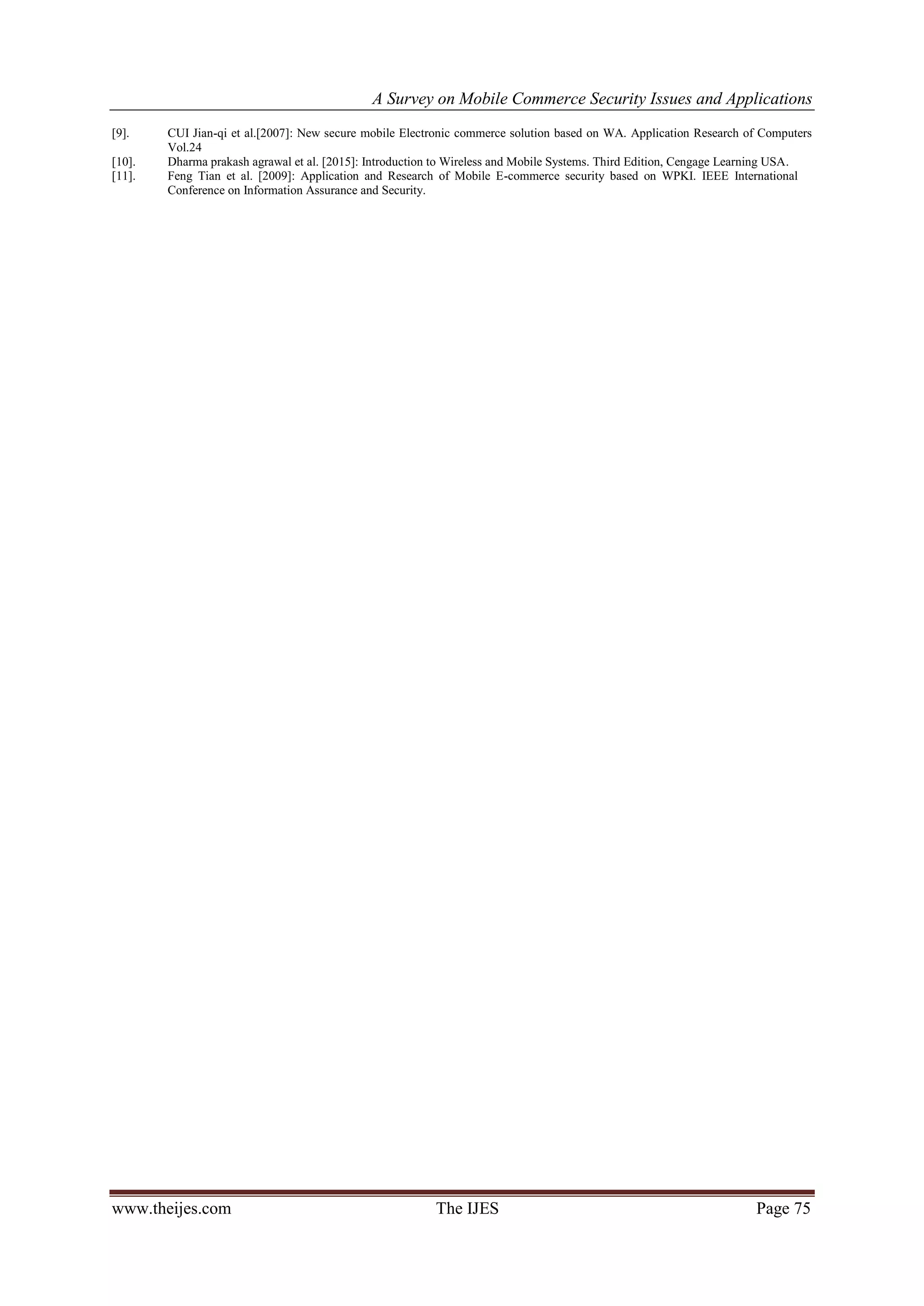 A Survey on Mobile Commerce Security Issues and Applications
www.theijes.com The IJES Page 75
[9]. CUI Jian-qi et al.[2007]: New secure mobile Electronic commerce solution based on WA. Application Research of Computers
Vol.24
[10]. Dharma prakash agrawal et al. [2015]: Introduction to Wireless and Mobile Systems. Third Edition, Cengage Learning USA.
[11]. Feng Tian et al. [2009]: Application and Research of Mobile E-commerce security based on WPKI. IEEE International
Conference on Information Assurance and Security.
 