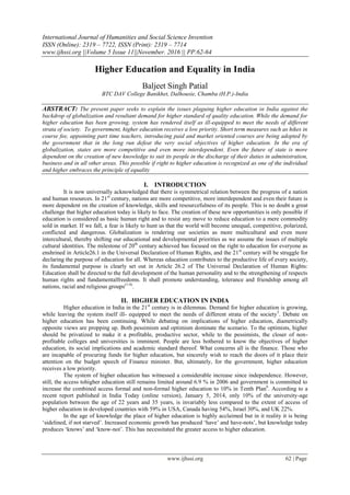 International Journal of Humanities and Social Science Invention
ISSN (Online): 2319 – 7722, ISSN (Print): 2319 – 7714
www.ijhssi.org ||Volume 5 Issue 11||November. 2016 || PP.62-64
www.ijhssi.org 62 | Page
Higher Education and Equality in India
Baljeet Singh Patial
BTC DAV College Banikhet, Dalhousie, Chamba (H.P.)-India
ABSTRACT: The present paper seeks to explain the issues plaguing higher education in India against the
backdrop of globalization and resultant demand for higher standard of quality education. While the demand for
higher education has been growing, system has rendered itself as ill-equipped to meet the needs of different
strata of society. To government, higher education receives a low priority. Short term measures such as hikes in
course fee, appointing part time teachers, introducing paid and market oriented courses are being adopted by
the government that in the long run defeat the very social objectives of higher education. In the era of
globalization, states are more competitive and even more interdependent. Even the future of state is more
dependent on the creation of new knowledge to suit its people in the discharge of their duties in administration,
business and in all other areas. This possible if right to higher education is recognized as one of the individual
and higher embraces the principle of equality
I. INTRODUCTION
It is now universally acknowledged that there is symmetrical relation between the progress of a nation
and human resources. In 21st
century, nations are more competitive, more interdependent and even their future is
more dependent on the creation of knowledge, skills and resourcefulness of its people. This is no doubt a great
challenge that higher education today is likely to face. The creation of these new opportunities is only possible if
education is considered as basic human right and to resist any move to reduce education to a mere commodity
sold in market. If we fall, a fear is likely to hunt us that the world will become unequal, competitive, polarized,
conflicted and dangerous. Globalization is rendering our societies as more multicultural and even more
intercultural, thereby shifting our educational and developmental priorities as we assume the issues of multiple
cultural identities. The milestone of 20th
century achieved has focused on the right to education for everyone as
enshrined in Article26.1 in the Universal Declaration of Human Rights, and the 21st
century will be struggle for
declaring the purpose of education for all. Whereas education contributes to the productive life of every society,
its fundamental purpose is clearly set out in Article 26.2 of The Universal Declaration of Human Rights:
Education shall be directed to the full development of the human personality and to the strengthening of respects
human rights and fundamentalfreedoms. It shall promote understanding, tolerance and friendship among all
nations, racial and religious groups(1-4)
.
II. HIGHER EDUCATION IN INDIA
Higher education in India in the 21st
century is in dilemmas. Demand for higher education is growing,
while leaving the system itself ill- equipped to meet the needs of different strata of the society5
. Debate on
higher education has been continuing. While debating on implications of higher education, diametrically
opposite views are propping up. Both pessimism and optimism dominate the scenario. To the optimists, higher
should be privatized to make it a profitable, productive sector, while to the pessimists, the closer of non-
profitable colleges and universities is imminent. People are less bothered to know the objectives of higher
education, its social implications and academic standard thereof. What concerns all is the finance. Those who
are incapable of procuring funds for higher education, but sincerely wish to reach the doors of it place their
attention on the budget speech of Finance minister. But, ultimately, for the government, higher education
receives a low priority.
The system of higher education has witnessed a considerable increase since independence. However,
still, the access tohigher education still remains limited around 6.9 % in 2006 and government is committed to
increase the combined access formal and non-formal higher education to 10% in Tenth Plan6
. According to a
recent report published in India Today (online version), January 5, 2014, only 10% of the university-age
population between the age of 22 years and 35 years, is invariably less compared to the extent of access of
higher education in developed countries with 59% in USA, Canada having 54%, Israel 30%, and UK 22%.
In the age of knowledge the place of higher education is highly acclaimed but in it reality it is being
‘sidelined, if not starved’. Increased economic growth has produced ‘have’ and have-nots’, but knowledge today
produces ‘knows’ and ‘know-not’. This has necessitated the greater access to higher education.
 