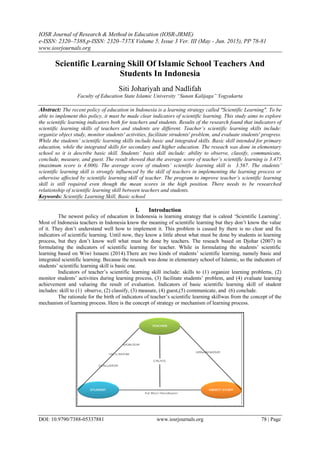 IOSR Journal of Research & Method in Education (IOSR-JRME)
e-ISSN: 2320–7388,p-ISSN: 2320–737X Volume 5, Issue 3 Ver. III (May - Jun. 2015), PP 78-81
www.iosrjournals.org
DOI: 10.9790/7388-05337881 www.iosrjournals.org 78 | Page
Scientific Learning Skill Of Islamic School Teachers And
Students In Indonesia
Siti Johariyah and Nadlifah
Faculty of Education State Islamic University “Sunan Kalijaga” Yogyakarta
Abstract: The recent policy of education in Indonesia is a learning strategy called "Scientific Learning". To be
able to implement this policy, it must be made clear indicators of scientific learning. This study aims to explore
the scientific learning indicators both for teachers and students. Results of the research found that indicators of
scientific learning skills of teachers and students are different. Teacher’s scientific learning skills include:
organize object study, monitor students' activities, facilitate strudents' problem, and evaluate students' progress.
While the students’ scientific learning skills include basic and integrated skills. Basic skill intended for primary
education, while the integrated skills for secondary and higher education. The reseach was done in elementary
school so it is describe basic skill. Students’ basis skill include: ability to observe, classify, communicate,
conclude, measure, and guest. The result showed that the average score of teacher’s scientific learning is 3.475
(maximum score is 4.000). The average score of students’ scientific learning skill is 3.567. The students’
scientific learning skill is strongly influenced by the skill of teachers in implementing the learning process or
otherwise affected by scientific learning skill of teacher. The program to improve teacher’s scientific learning
skill is still required even though the mean scores in the high position. There needs to be researched
relationship of scientific learning skill between teachers and students.
Keywords: Scientific Learning Skill, Basic school
I. Introduction
The newest policy of education in Indonesia is learning strategy that is caleed „Scientific Learning‟.
Most of Indonesia teachers in Indonesia know the meaning of scientific learning but they don‟t know the value
of it. They don‟t understand well how to implement it. This problem is caused by there is no clear and fix
indicators of scientific learning. Until now, they know a little about what must be done by students in learning
process, but they don‟t know well what must be done by teachers. The reseach based on Djohar (2007) in
formulating the indicators of scientific learning for teacher. While in formulating the students‟ scientific
learning based on Wiwi Isnaeni (2014).There are two kinds of students‟ scientific learning, namely basic and
integrated scientific learning. Because the reseach was done in elementary school of Islamic, so the indicators of
students‟ scientific learning skill is basic one.
Indicators of teacher‟s scientific learning skill include: skills to (1) organize learning problems, (2)
monitor students‟ activities during learning process, (3) facilitate students‟ problem, and (4) evaluate learning
achievement and valueing the result of evaluation. Indicators of basic scientific learning skill of student
includes: skill to (1) observe, (2) classify, (3) measure, (4) guest,(5) communicate, and (6) conclude.
The rationale for the birth of indicators of teacher‟s scientific learning skillwas from the concept of the
mechanism of learning process. Here is the concept of strategy or mechanism of learning process.
 