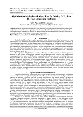 IOSR Journal of Electrical and Electronics Engineering (IOSR-JEEE)
e-ISSN: 2278-1676,p-ISSN: 2320-3331, Volume 5, Issue 3 (Mar. - Apr. 2013), PP 68-75
www.iosrjournals.org
www.iosrjournals.org 68 | Page
Optimization Methods and Algorithms for Solving Of Hydro-
Thermal Scheduling Problems.
G.N. Ajah and B.O. Anyaka
Department of Electrical Engineering, University of Nigeria, Nsukka, Nigeria.
Abstract: Different optimization methods have been applied to solve hydrothermal scheduling problems. This
study reviews some of the common optimization methods and algorithms their strengths and weaknesses. The
study found out that with time, old methods are improved upon and novel methods are developed to provide for
more efficiency, faster convergence, robustness, and adaptability.
Keywords: Optimization, ALM, DE, FAPSO, EDDP, Hydrothermal
I. Introduction
Optimal scheduling of power plant generation is the determination of the generation for every
generating unit such that the total system generation cost is minimum while satisfying the system constraints [1].
All hydro-systems are unique in their characteristics. Natural differences in water areas, difference between
release elements, control constraints, non-uniform water flow, sudden alterations in the volume of water flow
due to seasonal or natural constraints, occurrence of flood, drought and other natural phenomenon are among
factors that affect hydro scheduling. The objective of the hydrothermal scheduling problem is to determine the
water releases from each reservoir of the hydro system at each stage such that the operation cost is minimized
along the planning period [1].
The importance of hydrothermal generation scheduling is well recognized. An efficient generation
schedule not only reduces the production costs but also increases the system reliability and maximizes the
energy capability of the reservoirs [2].Therefore, many methods have been developed to solve this problem over
the past decades. The major methods include variational calculus [3], maximum principle [4], functional
analysis [5], dynamic programming [6,7,8], network flow and mixed-integer linear programming [9,10,11,12],
nonlinearprogramming [13], progressive optimality algorithm [14,15], Lagrangian relaxation method [16-18]
and modern heuristics algorithms such as artificial neuralnetworks [19], evolutionary algorithm [20-22], chaotic
optimization [23], ant colony [24], Tabusearch [25], Expert Systems [26] and simulated annealing [27]. But
these methods have one or another drawback such as dimensionality difficulties, large memory requirement or
an inability to handle nonlinear characteristics, premature phenomena and trapping into local optimum, taking
too much computation time [2].
II. Optimization Methods and Algorithms
Hydrothermal scheduling of a power system is concerned with thermal unit commitment and dispatch,
and the hourly generation of hydro units [16]. Over two decades, techniques have been developed and results
obtained by using the Lagrangian relaxation technique for generating near optimal solution [28,29,30,31].
According to Yan et al[16], Lagrangian relaxation technique decomposes the problem into the scheduling of
individual thermal units and the scheduling of individual watersheds, the disadvantage is that the dual solution is
generally infeasible [29]. A heuristic method was developed by Yan et al [16] to generate a good feasible
solution based on dual results. After the feasible solution is obtained, a few more high level iterations are carried
out to obtain additional feasible solutions and the best feasible solution is selected. The final feasible cost and
the maximum dual function value are used to calculate the dual gap, a measure of the quality of the feasible
schedule.This method did not incorporate pumped-storage unit and cpu time was about four to five minutes.
Extended differential dynamic programming (EDDP) and mixed coordination technique was employed by [8].
The problem was decomposed into a thermal subproblem and hydro subproblem. The thermal subproblem was
solved analytically and the hydro subproblem was further decomposed into a set of smaller problems that can be
solved in parallel.It was also used to handle unpredictable changes in natural flow.
Zhang et al[32] presented a bundle trust region method (BTRM) to update multipliers within the
Lagrangian relaxation framework. Lagrangian multipliers are usually updated by the subgradient method
[33,32] which suffers from slow convergence caused by the non-differentiable characteristics of dual functions
[32]. The bundle-type methods have been used to update multipliers and are reported in [34,35]. Problem
formulation in this case was not split into dual sub-problems but three, I thermal units, J hydro units and K-
pumped-storage units with an objective to minimize the total generation cost subject to system-wide demand
and reserved requirements, and individual unit constraints. A hierarchical structure of the algorithm is presented
 