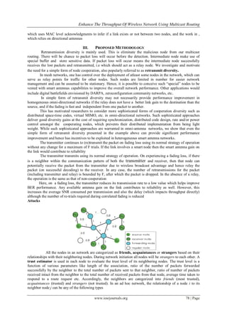Enhance The Throughput Of Wireless Network Using Multicast Routing
www.iosrjournals.org 78 | Page
which uses MAC level acknowledgments to infer if a link exists or not between two nodes, and the work in ,
which relies on directional antennas
III. PROPOSED METHODOLOGY
Retransmission diversity is mainly used. This is eliminate the malicious node from our multicast
routing. There will be chance to packet loss will occur before the detection. Intermediate node make use of
special buffer and store sensitive data. If packet loss will occur means the intermediate node successfully
receives the lost packets and retransmitted, i.e which should act as a relay node. We investigate and motivate
the need for a simple form of node cooperation, also popularly referred to as retransmit diversity.
In mesh networks, one has control over the deployment of atleast some nodes in the network, which can
serve as relay points for traffic for other nodes. Such nodes are limited in number for easier network
management and can be assumed to be stationary. Hence, it is possible to conceive such “special” nodes to be
vested with smart antennas capabilities to improve the overall network performance. Other applications would
include digital battlefields envisioned by DARPA, zeroconfiguration community networks, etc.
In simple form of retransmit diversity may not necessarily provide performance improvement in
homogeneous omni-directional networks if the relay does not have a better link gain to the destination than the
source, and if the fading is fast and independent from one packet to another.
This has motivated researchers to consider more sophisticated forms of cooperation diversity such as
distributed space-time codes, virtual MIMO, etc. in omni-directional networks. Such sophisticated approaches
deliver good diversity gains at the cost of requiring synchronization, distributed code design, rate and/or power
control amongst the cooperating nodes, which prevents their distributed implementation from being light
weight. While such sophisticated approaches are warranted in omni-antenna networks, we show that even the
simple form of retransmit diversity presented in the example above can provide significant performance
improvement and hence has incentives to be exploited in heterogeneous smart antenna networks.
The transmitter continues to (re)transmit the packet on fading loss using its normal strategy of operation
without any change for a maximum of F trials. If the link involves a smart node then the smart antenna gain on
the link would contribute to reliability
The transmitter transmits using its normal strategy of operation. On experiencing a fading loss, if there
is a neighbor within the communication pattern of both the transmitter and receiver, then that node can
potentially receive the packet from the transmitter due to wireless broadcast advantage and hence relay the
packet (on successful decoding) to the receiver. In any case, the number of retransmissions for the packet
(including transmitter and relay) is bounded by F, after which the packet is dropped. In the absence of a relay,
the operation is the same as that of non-cooperation
Here, on a fading loss, the transmitter reduces its transmission rate to a low value which helps improve
BER performance. Any available antenna gain on the link contributes to reliability as well. However, this
increases the average SNR consumed per transmission and also the delay (which impacts throughput directly)
although the number of re-trials required during correlated fading is reduced
Attacks
All the nodes in an network are categorized as friends, acquaintances or strangers based on their
relationships with their neighboring nodes. During network initiation all nodes will be strangers to each other. A
trust estimator is used in each node to evaluate the trust level of its neighboring nodes. The trust level is a
function of various parameters like length of the association, ratio of the number of packets forwarded
successfully by the neighbor to the total number of packets sent to that neighbor, ratio of number of packets
received intact from the neighbor to the total number of received packets from that node, average time taken to
respond to a route request etc. Accordingly, the neighbors are categorized into friends (most trusted),
acquaintances (trusted) and strangers (not trusted). In an ad hoc network, the relationship of a node i to its
neighbor node j can be any of the following types
 