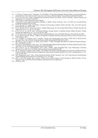 Enhance The Throughput Of Wireless Network Using Multicast Routing
www.iosrjournals.org 83 | Page
[1]. 1 J. Dong, R. Curtmola, and C. Nita-Rotaru, “On the Pitfalls of Using High-Throughput Multicast Metrics in Adversarial Wireless
Mesh Networks,” Proc. Fifth Ann. IEEE Comm. Soc. Conf. Sensor, Mesh and AdHoc Comm.andNetworks(SECON’08),2008.
[2]. 2. Y.B. Ko and N.H. Vaidya, “Flooding-Based Geocasting Protocols for Mobile Ad Hoc Networks,” Mobile Networks and
Applications, vol.7,no.6,pp.471-480,2002.
[3]. 3. R. Chandra, V. Ramasubramanian, and K. Birman,
[4]. “Anonymous Gossip: Improving Multicast Reliability in Mobile Ad-Hoc Networks,” Proc. 21st IEEE Int’l Conf.,Distributed
Computing Systems(ICDCS’01),2001.
[5]. 4.Y.-B. Ko and N.H. Vaidya, “GeoTORA: A Protocol for Geocasting in Mobile Ad Hoc Networks,” Proc. Int’l Conf. Network
Protocols(ICNP), pp. 240-250, 2000.
[6]. 5. E.L. Madruga and J.J. Garcia-Luna-Aceves, “Scalable Multicasting: the Core-Assisted Mesh Protocol,” Mobile Networks and
Applications, vol. 6, no. 2, pp. 151-165, 2001.
[7]. 6. S.J. Lee, W. Su, and M. Gerla, “On-Demand Multicast Routing Protocol in Multihop Wireless Mobile Networks,” Mobile
Networks and Applications, vol. 7, no. 6, pp. 441-453, 2002.
[8]. 7. E.M. Royer and C.E. Perkins, “Multicast Ad-Hoc On-Demand Distance Vector (MAODV) Routing,” Internet Draft, July 2000.
[9]. 8. J.G. Jetcheva and D.B. Johnson, “Adaptive Demand-Driven Multicast Routing in Multi-Hop Wireless Ad Hoc Networks,” Proc.
ACM MobiHoc, 2001.
[10]. 9. H. Lundgren, E. Nordstrom, and C. Tschudin, “Coping with Communication Gray Zones in IEEE 802.11b Based Ad Hoc
Networks,” Proc. Fifth ACM Int’l Workshop Wireless Mobile Multimedia(WOWMOM ’02), 2002.
[11]. 10. D.S.J.D. Couto, D. Aguayo, J.C. Bicket, and R. Morris, “A High- Throughput Path Metric for Multi-Hop Wireless Routing,”
Proc. ACM MobiCom, 2003
[12]. 11.S. Roy, D. Koutsonikolas, S. Das, and C. Hu, “High-Throughput Multicast Routing Metrics in Wireless Mesh Networks,” Proc.
26th IEEE Int’l Conf. Distributed Computing Systems (ICDCS),2006.
[13]. 12.A. Chen, D. Lee, G. Chandrasekaran, and P. Sinha, “HIMAC: High Throughput MAC Layer Multicasting in Wireless
Networks,”Proc. IEEE Int’l Conf. Mobile Adhoc and Sensor Systems (MASS ’06),200
[14]. 13.. B. Awerbuch, D. Holmer, and H. Rubens, “The Medium Time Metric: High Throughput Route Selection in Multirate Ad Hoc
Wireless Networks,” Mobile Networks and Applications, Special Issue on Internet Wireless Access: 802.11 and Beyond, vol. 11, no.
2, pp. 253-266, 2005
[15]. 14.P. Papadimitratos and Z. Haas, “Secure Routing for Mobile Ad Hoc Networks,” Proc. SCS Comm.Networks and Distributed
Systems Modeling and Simulation Conf. (CNDS), pp. 27-31, Jan. 2002.
[16]. 15.Y.-C. Hu, D.B. Johnson, and A. Perrig, “SEAD: Secure Efficient Distance Vector Routing for Mobile Wireless Ad Hoc
Networks,” Proc. Fourth IEEE Workshop Mobile Computing Systems and Applications
[17]. (WMCSA), 2002.
 