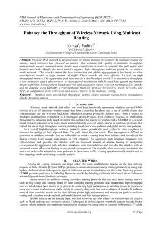 IOSR Journal of Electronics and Communication Engineering (IOSR-JECE)
e-ISSN: 2278-2834,p- ISSN: 2278-8735.Volume 5, Issue 5 (Mar. - Apr. 2013), PP 77-83
www.iosrjournals.org
www.iosrjournals.org 77 | Page
Enhance the Throughput of Wireless Network Using Multicast
Routing
Ramya1
, Vadivel2
1
PG Scholar,2
Lecturer
M.Kumarasamy College of Engineering ,Karur Tamilnadu, India
Abstract: Wireless Mesh Network is designed static or limited mobility environment .In multicast routing for
wireless mesh networks has focused on metrics that estimate link quality to maximize throughput
andtoprovide secure communication. Nodes must collaborate in order to compute the path metric and
forward data.Node identify the novel attacks against high- throughput multicast protocols in wireless
mesh network.. The attacks exploit the local estimation and global aggregation of the metric to allow
attackers to attract a large amount of traffic These attacks are very effective b a s e d on high
throughput metrics. The aggressive path selection is a double-edged sword: It is maximizes throughput,
it also increases attack effectiveness. so Rate guard mechanism will be used.Rate guard mechanism
means combines Measurement-based detection and accusation-based reaction techniques.The attacks
and the defense using ODMRP, a representative multicast protocol for wireless mesh networks, and
SPP, an adaptation of the well-known ETX unicast metric to the multicast setting.
Keywords— Wireless mesh network,high throughput metrics, secure multicast routing,metric manipulation
attacks, Byzantine attacks
I. INTRODUCTION
Wireless mesh network that offers low cost high bandwidth community wireless services.WMN
consists of a set of stationary wireless router that form a multihop backbone and a set of mobile clients that
communicate via the wireless backbone. Multicast routing protocols deliver data from a source to
multiple destinations organized in a multicast group.Previous work primarily focused on maximizing
throughput by selecting path based on metric that capture the quality of wireless links. ODMRP it is a mesh
based protocol potential to be more attack resilient,Identify class of severe attacks in multicast protocols that
exploit the use of high throughput. metrics, including local metric manipulation and global metric manipulation
In a typical high-throughput multicast protocol, nodes periodically send probes to their neighbors to
measure the quality of their adjacent links. The path select the best metric. This assumption is difficult to
guarantee in wireless networks that are vulnerable to attacks coming from both insiders and outsiders,if the
attacks coming from insider node means its very effective. An aggressive path selection introduces new
vulnerabilities and provides the attacker with an increased arsenal of attacks leading to unexpected
consequencesAn aggressive path selection introduces new vulnerabilities and provides the attacker with an
increased arsenal of attacks leading to unexpected consequences. For example, adversaries may manipulate the
metrics in order to be selected on more paths and to draw more traffic, creating opportunities for attacks such as
data dropping, mesh partitioning, or traffic analysis
II. RELATED WORK.
Attacks on routing protocols can target either the route establishment process or the data delivery
process, or both. Ariadne [15] and SRP [6] propose to secure on-demand source routing protocols by using hop-
by-hop Authentication techniques to prevent malicious packet manipulations on the route discovery process
ODSBR provides resilience to colluding Byzantine attacks by detecting malicious links based on an end-to-end
acknowledgment-based feedback technique.
secure unicast or multicast routing considers routing protocols that use only basic routing metrics,
such as hop count and latency. None of them consider routing protocols that incorporate high-throughput
metrics, which have been shown to be critical for achieving high performance in wireless networks symmetric
links, correct trust evaluation on nodes, ability to correctly determine link metrics despite of attacks. In addition,
none of them consider attacks on the data delivery phase high performance and security as goals in multicast
routing and considers attacks on both path establishment and data delivery phases .
Besides attacks on the routing layer, wireless networks are also subject to wireless-specific attacks,
such as flood rushing and wormhole attacks Techniques to defend against wormhole attacks include Packet
Leashes which restricts the maximum transmission distance by using time or location information, Truelink
 