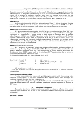 Comparison of TCP congestion control mechanisms Tahoe, Newreno and Vegas
www.iosrjournals.org 76 | Page
the packet retransmitted when Fast Retransmit was first entered). If there had been a single packet drop, then the
acknowledgement for this packet will acknowledge all of the packets transmitted before Fast Retransmit was
entered (in the absence of reordering). However, when there were multiple packet drops, then the
acknowledgement for the retransmitted packet will acknowledge some but not all of the packets transmitted
before the Fast Retransmit. We call this packet a partial acknowledgment. Which is described in [2].
2.3 TCP Vegas
Vegas is an implementation of TCP that achieves between 37 and 71 % better throughput [3]on the
Internet, with one-fifth to one-half the losses, as compared to the implementation of TCP in the Reno
distribution. There are three techniques that Vegas employs to increase throughput and decrease losses.
2.3.1 New retransmission mechanism
TCP Vegas introduces three changes that affect TCP’s (fast) retransmission strategy. First, TCP Vegas
measures the RTT for every segment sent. The measurements are based on fine-grained clock values. Using the
fine-grained RTT measurements, a timeout period for each segment is computed. When a duplicate
acknowledgement (ACK) is received, TCP Vegas checks whether the timeout period has expired. If so, the
segment is retransmitted. Second, when a non-duplicate ACK that is the first or second after a fast
retransmission is received, TCP Vegas again checks for the expiration of the timer and may retransmit another
segment. Third, in case of multiple segment loss and more than one fast retransmission, the congestion window
is reduced only for the first fast retransmission.
2.3.2 Congestion avoidance mechanism
TCP Vegas does not continually increase the congestion window during congestion avoidance. It
controls cwnd by observing changes of RTTs (Round Trip Time) of segments that the connection has sent
before. If observed RTTs become large, TCP Vegas recognizes that the network begins to be congested, and
throttles cwnd down. If RTTs become small, on the other hand, TCP Vegas determines that the network is
relieved from the congestion, and increases cwnd.
In congestion avoidance phase, the cwnd is updated as shown in [6]:
Cwnd (t+tA) = cwnd(t)+1, if diff < α/base_rtt
cwnd(t), if α/base_rtt < diff <β/base_rtt (3)
cwnd(t)-1, if β/base_rtt < diff
diff =cwnd(t)/base_rtt-cwnd/rtt
where rtt is an observed round trip time, base_rtt is smallest value of observed RTTs, and α and β are some
constant values.
2.3.3 Modified slow-start mechanism
A similar congestion detection mechanism is applied during slow-start to decide when to change to the
congestion avoidance phase. To have valid comparisons of the expected and the actual throughput, the
congestion window is allowed to grow only every other RTT.
In [3], an additional algorithm is presented, which tries to infer available bandwidth during slow-start
from ACK spacing. However, this algorithm was marked experimental, and it was not used in the evaluation of
TCP Vegas.
III. Simulation Environment
This section describes the simulation environment used to investigate the influence of the various
congestion control mechanism in TCP. Here we used simulator ns-2 for better scheduling event and controlled
environment.
3.1 Network topology
 