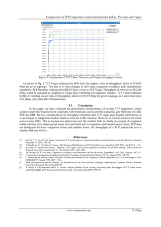Comparison of TCP congestion control mechanisms Tahoe, Newreno and Vegas
www.iosrjournals.org 79 | Page
Figure 5 Comparison of TCP Tahoe, Newreno and Vegas throughput vs time
As shown in Fig. 5 TCP Vegas (indicated by RED line) has highest value of throughput, which is 974.803
Kbps for given topology. This due to its wise changes in slow start, congestion avoidance and retransmission
algorithms. TCP Newreno (indicated by GREEN line) is next to TCP Vegas. Throughput of Newreno is 918.249
Kbps, which is degraded as compared to Vegas due to throttling of congestion window. TCP Tahoe (indicated
by BLUE line) has lowest value of throughput, which is 810.187 Kbps for given topology, as it starts from slow
start phase every time after retransmission.
VI. Conclusion
In this paper, we have evaluated the performance characteristics of various TCP congestion control
schemes under the wired network conditions with bottleneck end-to-end link capacities, and both type of traffic
TCP and UDP. We can conclude based on throughput calculation that TCP vegas gives highest performance as
it can change its congestion window based on network traffic situation. However in wireless network the whole
scenario may differ. This is because any packet loss over the wireline links is mainly on account of congestion
unlike wireless links where packet losses can result both due to congestion and random losses. Since, TCP does
not distinguish between congestion losses and random losses, the throughput of a TCP connection over a
wireless link may suffers.
References
[1] Kai Xu, Ye Tian, Nirwan Ansari, Improving TCP performance in integrated wireless communications networks, Elsevier Computer
Networks 47, 2005, 219-237
[2] T. Henderson, S. Floyd and A. Gurtov, The Newreno Modification to TCP’s Fast Recovery Algorithm, RFC 6582, April 2012, 1-16
[3] Lawrence S. Brakmo and Larry L. Peterson, TCP Vegas: End to End Congestion Avoidance on a Global Internet, IEEE Journal on
Selected Areas In Communication ,13 (8), October 1995, 1465-1480
[4] W. Stevens, TCP Slow Start, Congestion Avoidance, Fast Retransmit, and Fast Recovery Algorithms, RFC 2001, January 1997, 1-7
[5] Van Jacobson, Congestion Avoidance and Control. Computer Communications Review, 18 (4), August 1988, 314-329.
[6] G. Hasegawa, M. Murata, and H. Miyahara, Fairness and stability of the congestion control mechanism of TCP, Proceedings of IEEE
INFOCOM’99, March 1999, 1329–1336.
[7] Paul Meeneghan and Declan Delaney, An Introduction to NS, Nam and Otcl scripting, Department of Computer Science, National
University of Ireland, Maynooth, 2004-05.
[8] B. Sikdar, S. Kalyanaraman and K. S. Vastola, Analytic Models for the Latency and Steady-State Throughput of TCP Tahoe, Reno,
and SACK, IEEE/ACM Transactions On Networking, 11(6), December 2003, 959-971.
 