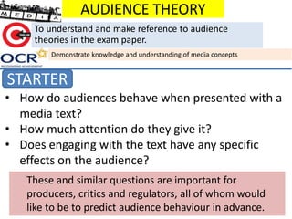 • How do audiences behave when presented with a
media text?
• How much attention do they give it?
• Does engaging with the text have any specific
effects on the audience?
AUDIENCE THEORY
STARTER
To understand and make reference to audience
theories in the exam paper.
Demonstrate knowledge and understanding of media concepts
These and similar questions are important for
producers, critics and regulators, all of whom would
like to be to predict audience behaviour in advance.
 