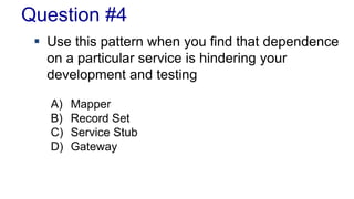 Question #4 
 Use this pattern when you find that dependence 
on a particular service is hindering your 
development and testing 
A) Mapper 
B) Record Set 
C) Service Stub 
D) Gateway 
 
