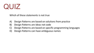 QUIZ 
Which of these statements is not true 
A) Design Patterns are based on solutions from practice 
B) Design Patterns are ideas not code 
C) Design Patterns are based on specific programming languages 
D) Design Patterns can have ambiguous names 
 
