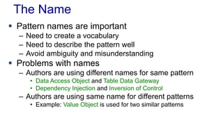 The Name 
 Pattern names are important 
– Need to create a vocabulary 
– Need to describe the pattern well 
– Avoid ambiguity and misunderstanding 
 Problems with names 
– Authors are using different names for same pattern 
• Data Access Object and Table Data Gateway 
• Dependency Injection and Inversion of Control 
– Authors are using same name for different patterns 
• Example: Value Object is used for two similar patterns 
 