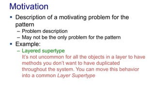 Motivation 
 Description of a motivating problem for the 
pattern 
– Problem description 
– May not be the only problem for the pattern 
 Example: 
– Layered supertype 
It’s not uncommon for all the objects in a layer to have 
methods you don’t want to have duplicated 
throughout the system. You can move this behavior 
into a common Layer Supertype 
 