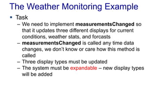 The Weather Monitoring Example 
 Task 
– We need to implement measurementsChanged so 
that it updates three different displays for current 
conditions, weather stats, and forcasts 
– measurementsChanged is called any time data 
changes, we don’t know or care how this method is 
called 
– Three display types must be updated 
– The system must be expandable – new display types 
will be added 
 