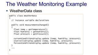 The Weather Monitoring Example 
 WeatherData class 
public class WeatherData 
{ 
// instance variable declarations 
public void measurementsChanged() 
{ 
float temp = getTemperature(); 
float humidity = getHumidity(); 
float pressure = getPressure(); 
currentConditionsDisplay.update (temp, humidity, pressure); 
statisticsDisplay.update (temp, humidity, pressure); 
forcastConditionsDisplay.update (temp, humidity, pressure); 
} 
... 
} 
 