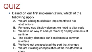 QUIZ 
 Based on our first implementation, which of the 
following apply 
A. We are coding to concrete implementation not 
abstractions 
B. For every new display element we need to alter code 
C. We have no way to add (or remove) display elements at 
runtime 
D. The display elements don’t implement a common 
interface 
E. We have not encapsulated the part that changes 
F. We are violating encapsulation of the WeatherData 
class 
 