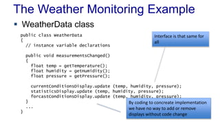 The Weather Monitoring Example 
 WeatherData class 
public class WeatherData 
{ 
// instance variable declarations 
public void measurementsChanged() 
{ 
float temp = getTemperature(); 
float humidity = getHumidity(); 
float pressure = getPressure(); 
Interface is that same for 
all 
currentConditionsDisplay.update (temp, humidity, pressure); 
statisticsDisplay.update (temp, humidity, pressure); 
forcastConditionsDisplay.update (temp, humidity, pressure); 
} 
... 
} 
By coding to concreate implementation 
we have no way to add or remove 
displays without code change 
 
