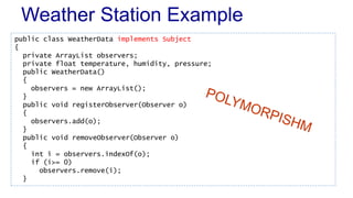 Weather Station Example 
public class WeatherData implements Subject 
{ 
private ArrayList observers; 
private float temperature, humidity, pressure; 
public WeatherData() 
{ 
observers = new ArrayList(); 
} 
public void registerObserver(Observer o) 
{ 
observers.add(o); 
} 
public void removeObserver(Observer o) 
{ 
int i = observers.indexOf(o); 
if (i>= 0) 
observers.remove(i); 
} 
 