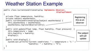 Weather Station Example 
public class CurrentConditionsDisplay implements Observer, 
DisplayElement 
{ 
private float temperature, humidity; 
private Subject weatherData; 
public CurrentConditionsDisplay(Subject weatherData) { 
this.weatherData = weatherData; 
weatherData.registerObserver(this); 
} 
public void update(float temp, float humidity, float pressure) { 
this.temperature = temp; 
this.humidity = humidity; 
display(); 
} 
public void display() { 
System.out.println("Current conditions: " + temperature + "C " + 
"Humidity: " + humidity + "%"); 
} 
} 
Registering 
this as an 
observer 
The subject 
will call 
update 
 